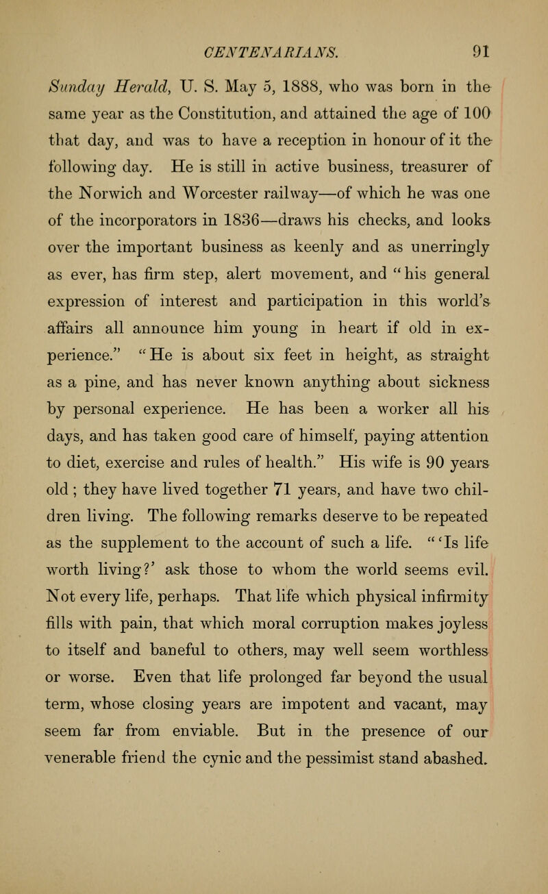 Sunday Herald, U. S. May 5, 1888, who was born in the same year as the Constitution, and attained the age of 100 that day, and was to have a reception in honour of it the following day. He is still in active business, treasurer of the Norwich and Worcester railway—of which he was one of the incorporators in 1836—draws his checks, and looks over the important business as keenly and as unerringly as ever, has firm step, alert movement, and  his general expression of interest and participation in this world's affairs all announce him young in heart if old in ex- perience. ''He is about six feet in height, as straight as a pine, and has never known anything about sickness by personal experience. He has been a worker all his days, and has taken good care of himself, paying attention to diet, exercise and rules of health. His wife is 90 years old ; they have lived together 71 years, and have two chil- dren living. The following remarks deserve to be repeated as the supplement to the account of such a life. 'Is life worth living?' ask those to whom the world seems evil. Not every life, perhaps. That life which physical infirmity fills with pain, that which moral corruption makes joyless to itself and baneful to others, may well seem worthless or worse. Even that life prolonged far beyond the usual term, whose closing years are impotent and vacant, may seem far from enviable. But in the presence of our venerable friend the cynic and the pessimist stand abashed.