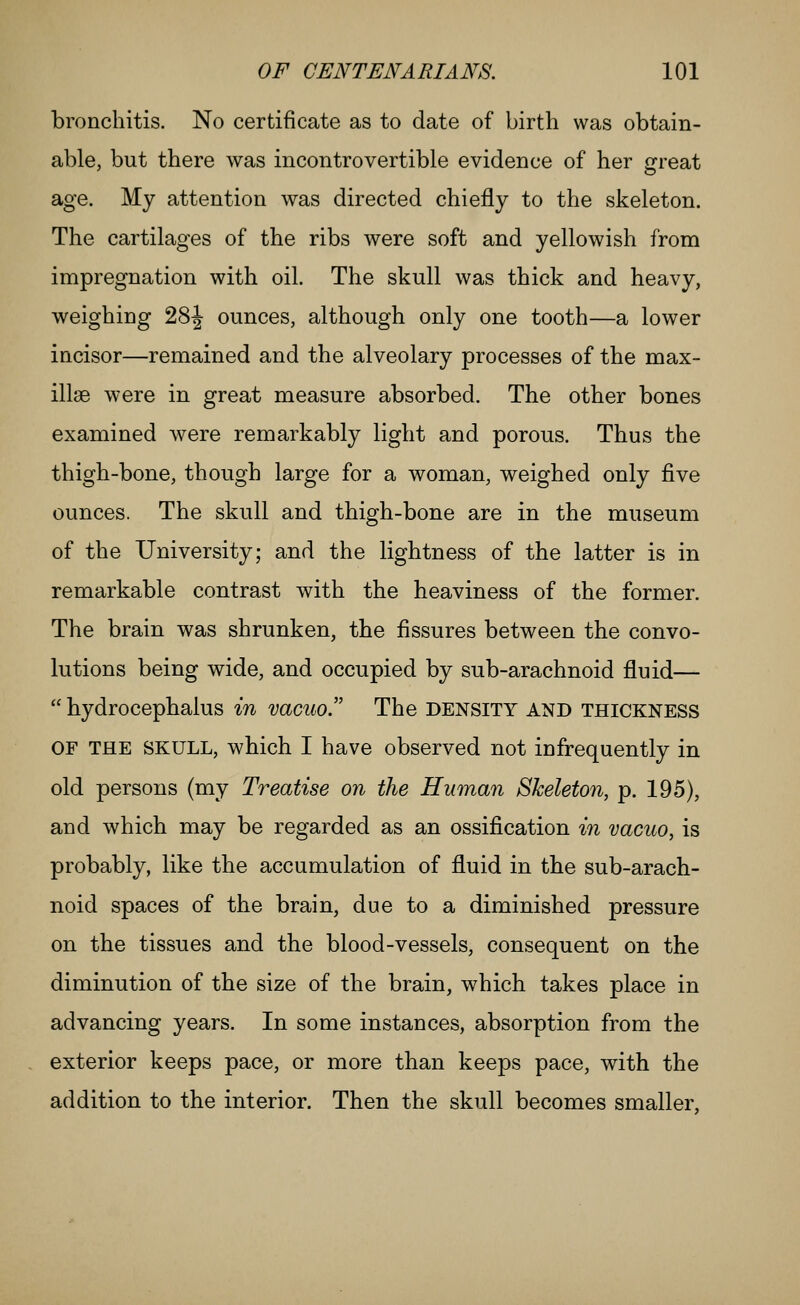 bronchitis. No certificate as to date of birth was obtain- able, but there was incontrovertible evidence of her great age. My attention was directed chiefly to the skeleton. The cartilages of the ribs were soft and yellowish from impregnation with oil. The skull was thick and heavy, weighing 28J ounces, although only one tooth—a lower incisor—remained and the alveolary processes of the max- illae were in great measure absorbed. The other bones examined were remarkably light and porous. Thus the thigh-bone, though large for a woman, weighed only five ounces. The skull and thigh-bone are in the museum of the University; and the lightness of the latter is in remarkable contrast with the heaviness of the former. The brain was shrunken, the fissures between the convo- lutions being wide, and occupied by sub-arachnoid fluid—  hydrocephalus in vacuo!' The density and thickness OF THE SKULL, which I have observed not infrequently in old persons (my Treatise on the Human Skeleton, p. 195), and which may be regarded as an ossification in vacuo, is probably, like the accumulation of fluid in the sub-arach- noid spaces of the brain, due to a diminished pressure on the tissues and the blood-vessels, consequent on the diminution of the size of the brain, which takes place in advancing years. In some instances, absorption from the exterior keeps pace, or more than keeps pace, with the addition to the interior. Then the skull becomes smaller.