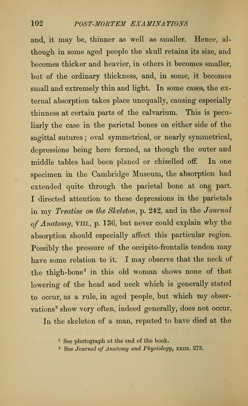 and, it may be, thinner as well as smaller. Hence, al- though in some aged people the skull retains its size, and becomes thicker and heavier, in others it becomes smaller, but of the ordinary thickness, and, in some, it becomes small and extremely thin and light. In some cases, the ex- ternal absorption takes place unequally, causing especially thinness at certain parts of the calvarium. This is pecu- liarly the case in the parietal bones on either side of the sagittal sutures; oval symmetrical, or nearly symmetrical, depressions being here formed, as though the outer and middle tables had been planed or chiselled off. In one specimen in the Cambridge Museum, the absorption had extended quite through the parietal bone at one part. I directed attention to these depressions in the parietals in my Treatise on the Skeleton, p. 242, and in the Journal of Anatomy, viii., p. 136, but never could explain why the absorption should especially affect this particular region. Possibly the pressure of the occipito-frontalis tendon may have some relation to it. I may observe that the neck of the thigh-bone^ in this old woman shows none of that lowering of the head and neck which is generally stated to occur, as a rule, in aged people, but which my obser- vations^ show very often, indeed generally, does not occur. In the skeleton of a man, reputed to have died at the 1 See photograph at the end of the book. 2 See Journal of Anatomy and Physiology, xxiii. 273.