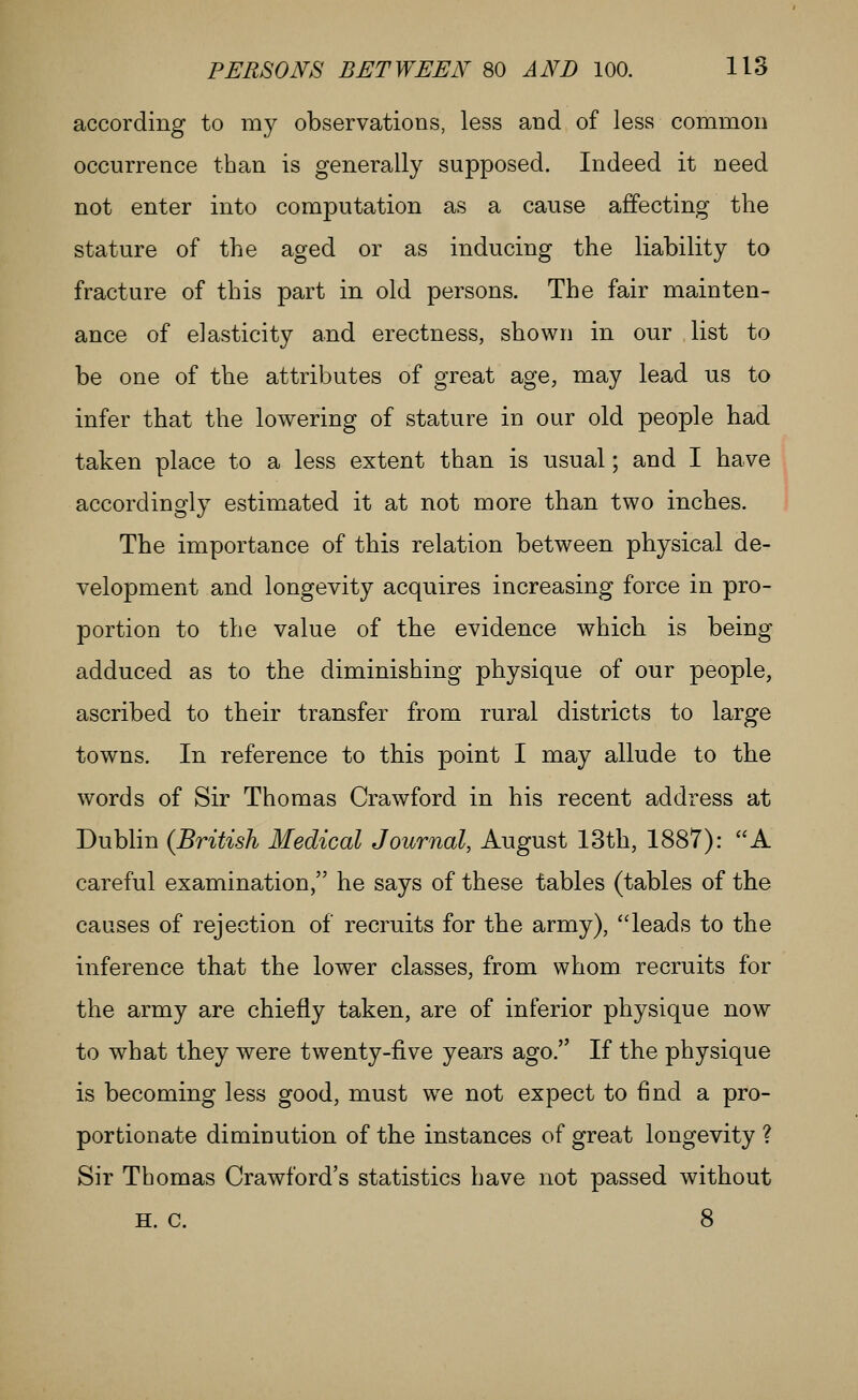 according to my observations, less and of less common occurrence than is generally supposed. Indeed it need not enter into computation as a cause affecting the stature of the aged or as inducing the liability to fracture of this part in old persons. The fair mainten- ance of elasticity and erectness, shown in our list to be one of the attributes of great age, may lead us to infer that the lowering of stature in our old people had taken place to a less extent than is usual; and I have accordingly estimated it at not more than two inches. The importance of this relation between physical de- velopment and longevity acquires increasing force in pro- portion to the value of the evidence which is being adduced as to the diminishing physique of our people, ascribed to their transfer from rural districts to large towns. In reference to this point I may allude to the words of Sir Thomas Crawford in his recent address at Dubhn {British Medical Journal, August 13th, 1887): A careful examination, he says of these tables (tables of the causes of rejection of recruits for the army), leads to the inference that the lower classes, from whom recruits for the army are chiefly taken, are of inferior physique now to what they were twenty-five years ago. If the physique is becoming less good, must we not expect to find a pro- portionate diminution of the instances of great longevity ? Sir Thomas Crawford's statistics have not passed without H. c. 8