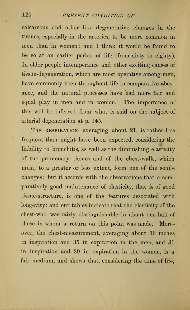 calcareous and other like deojenerative chauofes in tlie tissues, especially in the arteries, to be more common in men than in women ; and I think it would be foimd to be so at an earlier period of life (from sixty to eighty). In older people intemperance and other exciting causes of tissue-degeneration, which are most operative among men, have commonly been throughout life in comparative abey- ance, and the natural processes have had more fair and equal play in men and in women. The importance of this will be inferred from what is said on the subject of arterial degeneration at p. 145. The RESPIRATION, avera.ging about 21, is rather less frequent than might have been expected, considering the liability to bronchitis, as well as the diminishing elasticity of the pulmonary tissues and of the chest-walls, which must, to a greater or less extent, form one of the senile changes; but it accords with the observations that a com- paratively good maintenance of elasticity, that is of good tissue-structure, is one of the features associated with longevity; and our tables indicate that the elasticity of the chest-wall was fairly distinguishable in about one-half of those in whom a return on this point was made. More- over, the chest-measurement, averaging about 36 inches in inspiration and 35 in expiration in the men, and 31 in inspiration and 30 in expiration in the women, is a fair medium, and shows that, considering the time of life.