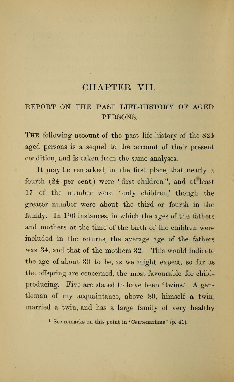 CHAPTER YII. KEPORT ON THE PAST LIFE-HISTORY OF AGED PERSONS. The folIowiDg account of the past life-history of the 824 aged persons is a sequel to the account of their present condition, and is taken from the same analyses. It may be remarked, in the first place, that nearly a fourth (24 per cent.) were 'first children'\ and at'least 17 of the number were ' only children,' though the greater number were about the third or fourth in the family. In 196 instances, in which the ages of the fathers and mothers at the time of the birth of the children were included in the returns, the average age of the fathers was 34, and that of the mothers 32. This would indicate the age of about 30 to be, as we might expect, so far as the offspring are concerned, the most favourable for child- producing. Five are stated to have been ' twins.' A gen- tleman of my acquaintance, above 80, himself a twin, married a twin, and has a large family of very healthy ^ See remarks on this point in 'Centenarians' (p. 41).