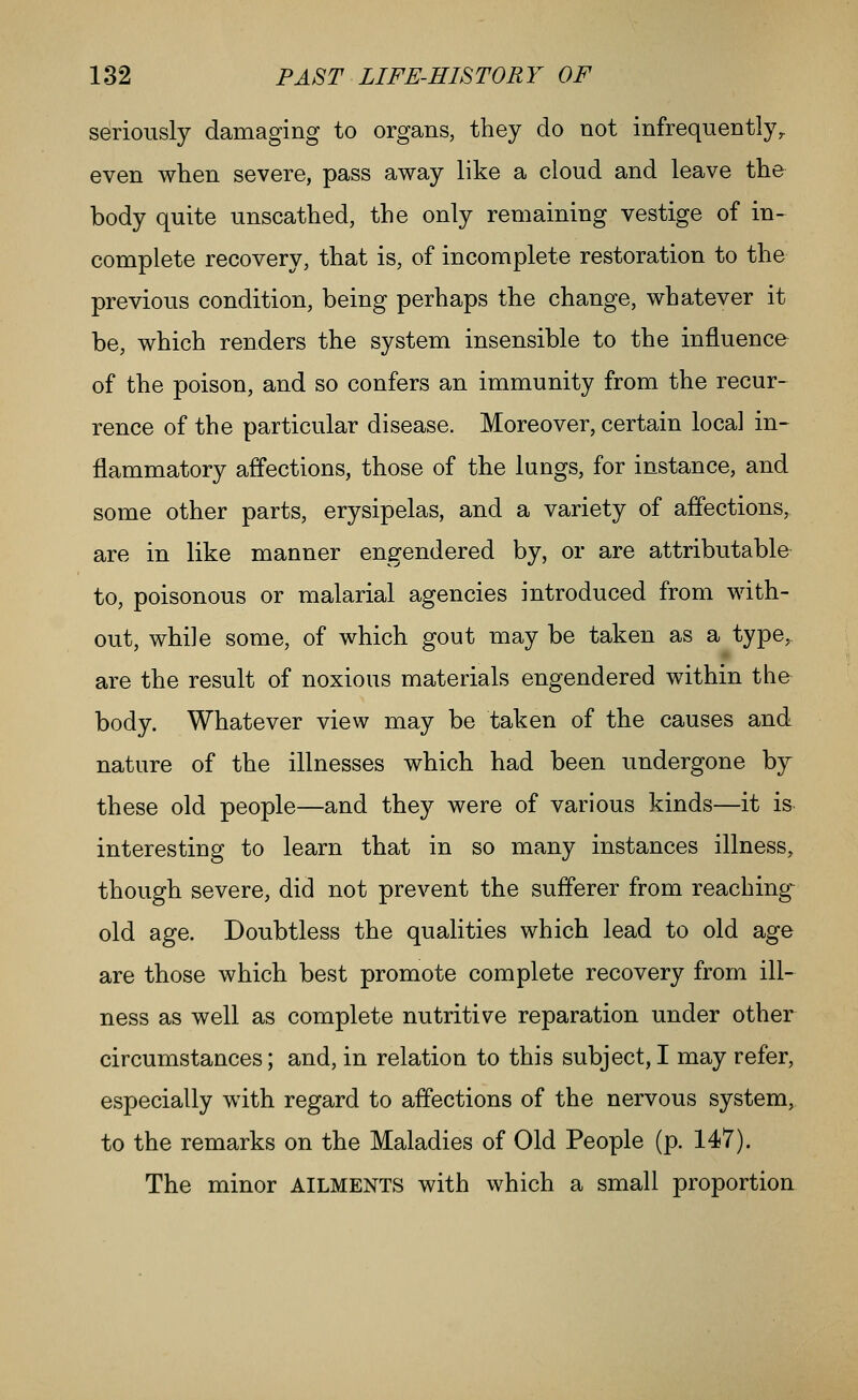 seriously damaging to organs, they do not infrequently^ even when severe, pass away like a cloud and leave the body quite unscathed, the only remaining vestige of in- complete recovery, that is, of incomplete restoration to the previous condition, being perhaps the change, whatever it be, which renders the system insensible to the influence of the poison, and so confers an immunity from the recur- rence of the particular disease. Moreover, certain local in- flammatory affections, those of the lungs, for instance, and some other parts, erysipelas, and a variety of affections, are in like manner engendered by, or are attributable to, poisonous or malarial agencies introduced from with- out, while some, of which gout may be taken as a type^ are the result of noxious materials engendered within the body. Whatever view may be taken of the causes and nature of the illnesses which had been undergone by these old people—and they were of various kinds—it is interesting to learn that in so many instances illness, though severe, did not prevent the sufferer from reaching- old age. Doubtless the qualities which lead to old age are those which best promote complete recovery from ill- ness as well as complete nutritive reparation under other circumstances; and, in relation to this subject, I may refer, especially with regard to aifections of the nervous system, to the remarks on the Maladies of Old People (p. 147). The minor AILMENTS with which a small proportion