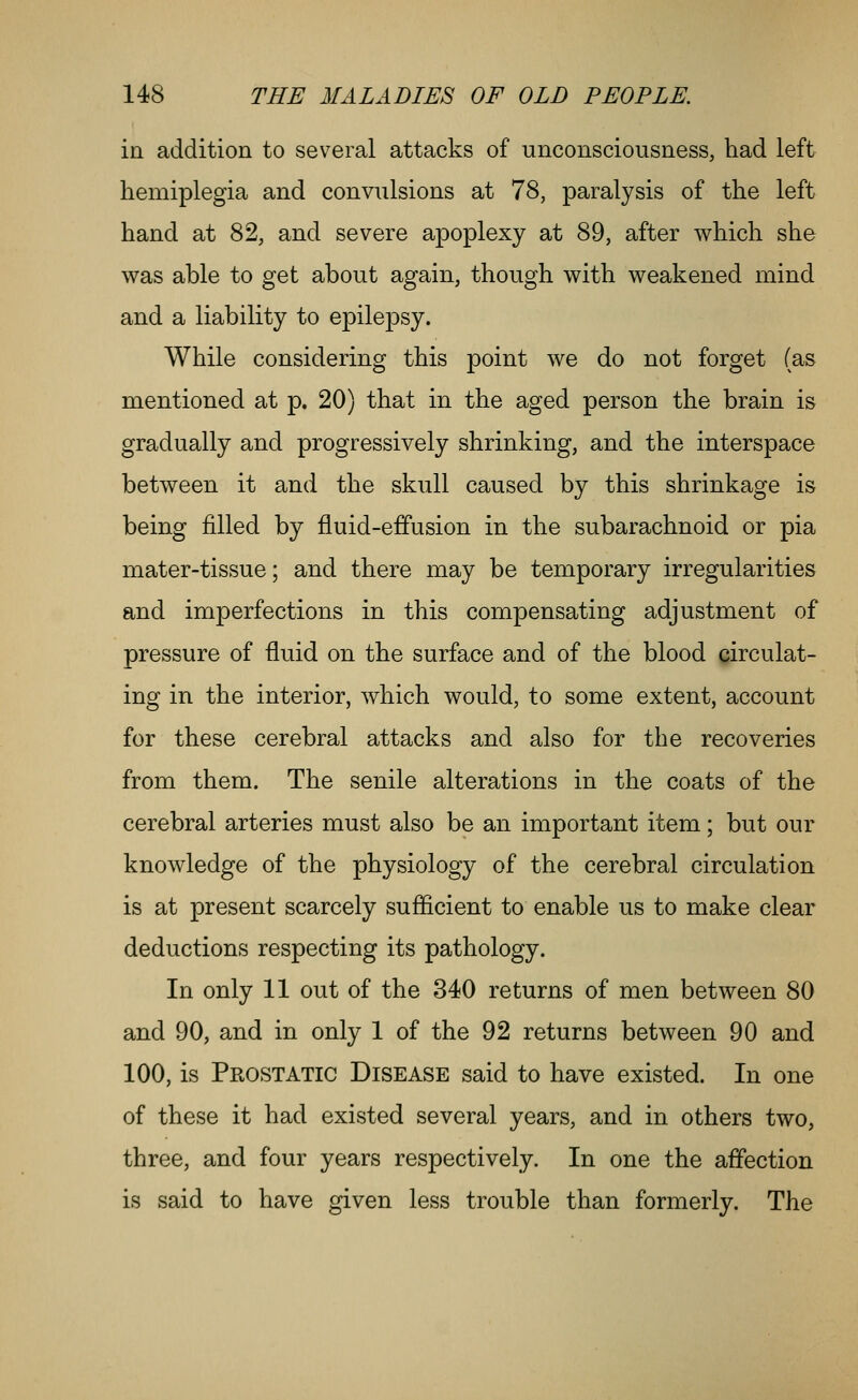 in addition to several attacks of unconsciousness, had left hemiplegia and convulsions at 78, paralysis of the left hand at 82, and severe apoplexy at 89, after which she was able to get about again, though with weakened mind and a liability to epilepsy. While considering this point we do not forget (as mentioned at p. 20) that in the aged person the brain is gradually and progressively shrinking, and the interspace between it and the skull caused by this shrinkage is being filled by fluid-effusion in the subarachnoid or pia mater-tissue; and there may be temporary irregularities and imperfections in this compensating adjustment of pressure of fluid on the surface and of the blood circulat- ing in the interior, which would, to some extent, account for these cerebral attacks and also for the recoveries from them. The senile alterations in the coats of the cerebral arteries must also be an important item; but our knowledge of the physiology of the cerebral circulation is at present scarcely sufficient to enable us to make clear deductions respecting its pathology. In only 11 out of the 340 returns of men between 80 and 90, and in only 1 of the 92 returns between 90 and 100, is Prostatic Disease said to have existed. In one of these it had existed several years, and in others two, three, and four years respectively. In one the affection is said to have given less trouble than formerly. The