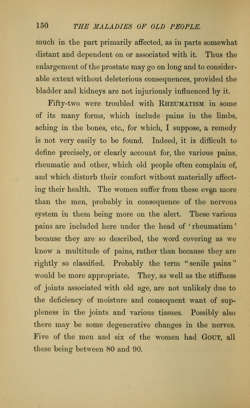 much in the part primarily affected, as in parts somewhat distant and dependent on or associated with it. Thus the enlargement of the prostate may go on long and to consider- able extent without deleterious consequences, provided the bladder and kidneys are not injuriously influenced by it. Fifty-two were troubled with Rheumatism in some of its many forms, which include pains in the limbs, aching in the bones, etc., for which, I suppose, a remedy is not very easily to be found. Indeed, it is difficult to define precisely, or clearly account for, the various pains, rheumatic and other, which old people often complain of, and which disturb their comfort without materially affect- ing their health. The women suffer from these even more than the men, probably in consequence of the nervous system in them being more on the alert. These various pains are included here under the head of ' rheumatism' because they are so described, the \yord covering as we know a multitude of pains, rather than because they are rightly so classified. Probably the term senile pains would be more appropriate. They, as well as the stiffness of joints associated with old age, are not unlikely due to the deficiency of moisture and consequent want of sup- pleness in the joints and various tissues. Possibly also there may be some degenerative changes in the nerves. Five of the men and six of the women had GoUT, all these being between 80 and 90.