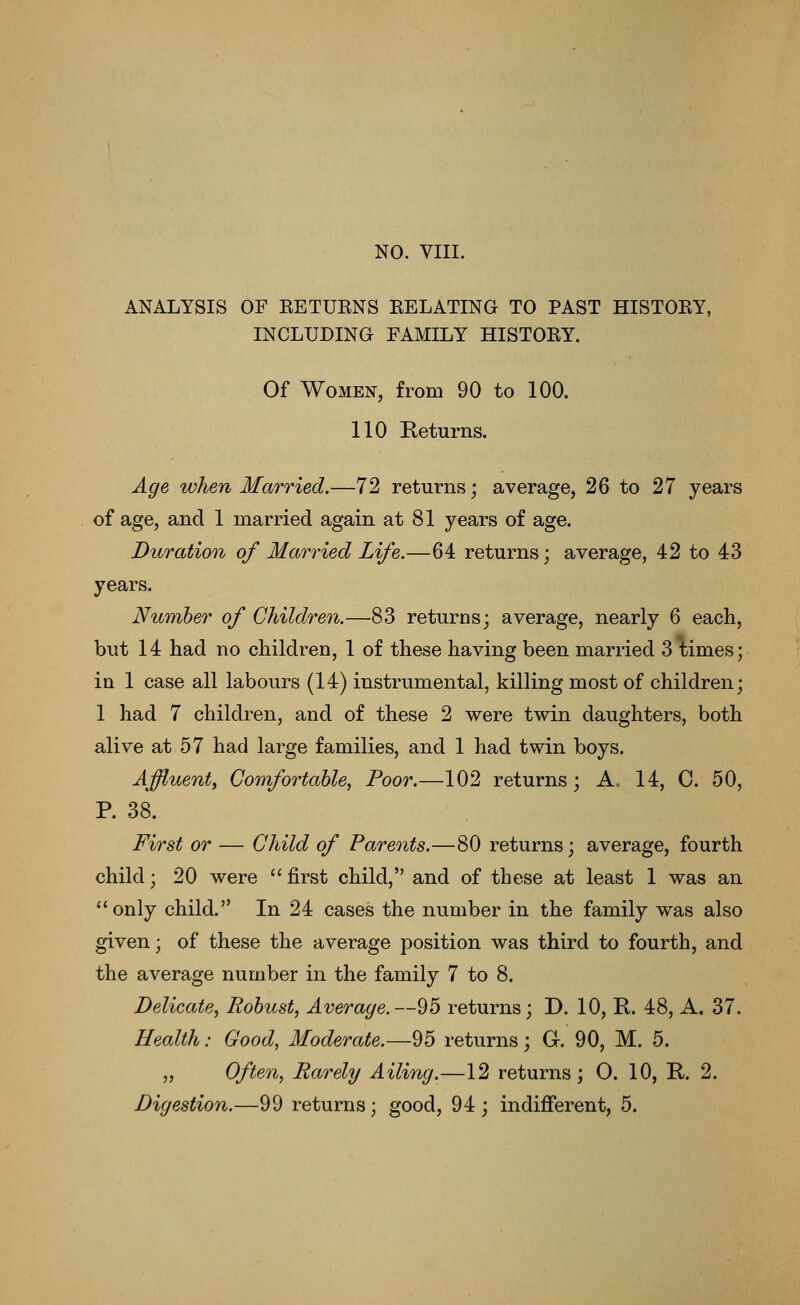 ANALYSIS OF EETUENS EELATING TO PAST HISTOEY, INCLUDING FAMILY HISTOEY. Of Women, from 90 to 100. 110 Returns. Age when Married.—72 returns; average, 26 to 27 years of age, and 1 married again at 81 years of age. Duration of Married Life.—64 returns; average, 4:2 to 4:3 years. Number of Children.—83 returns; average, nearly 6 each, but 14 had no children, 1 of these having been married 3 times; in 1 case all labours (14) instrumental, killing most of children; 1 had 7 children, and of these 2 were twin daughters, both alive at 57 had large families, and 1 had twin boys. Affluent, Comfortable, Poor.—102 returns; A. 14, C. 50, P. 38. First or — Child of Parents.—80 returns; average, fourth child; 20 were  first child, and of these at least 1 was an only child. In 24 cases the number in the family was also given; of these the average position was third to fourth, and the average number in the family 7 to 8. Delicate, Robust, Average. —95 returns; D. 10, E.. 48, A. 37. Health: Good, Moderate.—95 returns; G. 90, M. 5. „ Often, Rarely Ailing.—12 returns; 0. 10, R. 2.