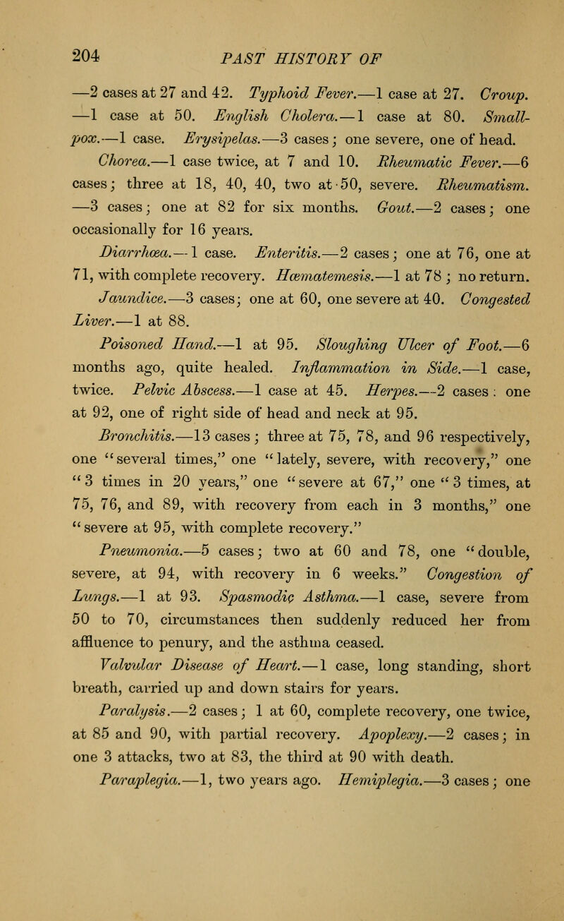 —2 cases at 27 and 42. Typhoid Fever.—1 case at 27. Croup. —1 case at 50. English Cholera. — 1 case at 80. Small- pox.—1 case. Erysijoelas.—3 cases; one severe, one of head. Chorea.—1 case twice, at 7 and 10. Rheumatic Fever.—6 cases; three at 18, 40, 40, two at-50, severe. Rheumatism. —3 cases; one at 82 for six months. Gout.—2 cases; one occasionally for 16 years. Diarrhoea.— 1 case. Enteritis.—2 cases; one at 76, one at 71, with complete recovery. Hcematemesis.—1 at 78 ; no return. Jaundice.—3 cases; one at 60, one severe at 40. Congested Liver.—1 at 88. Poisoned Hand.—1 at 95. Sloughing Ulcer of Foot.—6 months ago, quite healed. Inflammation in Side.—1 case, twice. Pelvic Abscess.—1 case at 45. Herpes.—2 cases : one at 92, one of right side of head and neck at 95. Bronchitis.—13 cases; three at 75, 78, and 96 respectively, one several times, one lately, severe, with recovery, one 3 times in 20 years, one severe at 67, one 3 times, at 75, 76, and 89, with recovery from each in 3 months, one severe at 95, with complete recovery. Pneumonia.—5 cases; two at 60 and 78, one double, severe, at 94, with recovery in 6 weeks. Congestion of Lungs.—1 at 93. SpasmodiQ Asthma.—1 case, severe from 50 to 70, circumstances then suddenly reduced her from affluence to penury, and the asthma ceased. Valvular Disease of Heart.—1 case, long standing, short breath, carried up and down stairs for years. Paralysis.—2 cases; 1 at 60, complete recovery, one twice, at 85 and 90, with partial recovery. Apoplexy.—2 cases; in one 3 attacks, two at 83, the third at 90 with death. Paraplegia.—1, two years ago. Hemiplegia.—3 cases; one