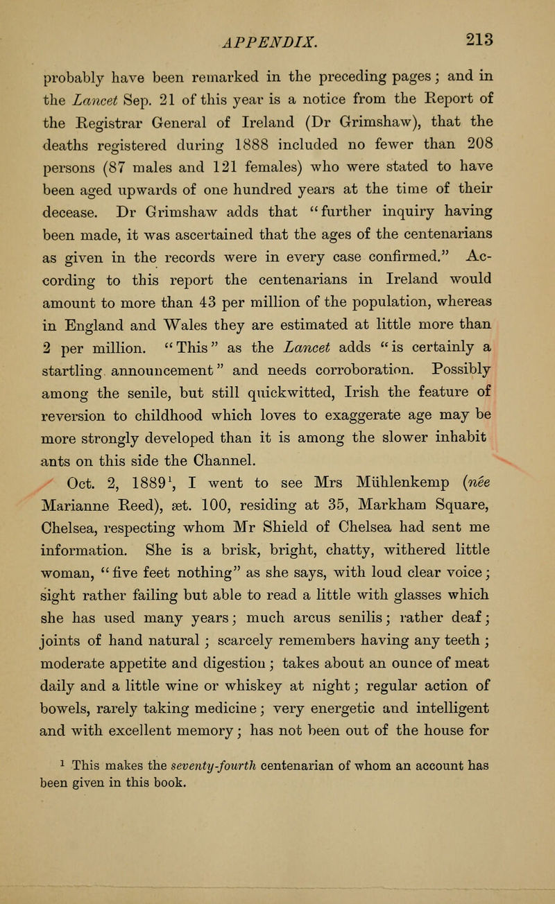 probably have been remarked in the preceding pages; and in the Lancet Sep. 21 of this year is a notice from the Keport of the Registrar General of Ireland (Dr Grimshaw), that the deaths registered during 1888 included no fewer than 208 persons (87 males and 121 females) who were stated to have been aged upwards of one hundred years at the time of their decease. Dr Grimshaw adds that further inquiry having been made, it was ascertained that the ages of the centenarians as given in the records were in every case confirmed. Ac- cording to this report the centenarians in Ireland would amount to more than 43 per million of the population, whereas in England and Wales they are estimated at little more than 2 per million. This as the Lancet adds ''is certainly a startling announcement and needs corroboration. Possibly among the senile, but still quickwitted, Irish the feature of reversion to childhood which loves to exaggerate age may be more strongly developed than it is among the slower inhabit ants on this side the Channel. Oct. 2, 1889^, I went to see Mrs Mlihlenkemp {nee Marianne Reed), set. 100, residing at 35, Markham Square, Chelsea, respecting whom Mr Shield of Chelsea had sent me information. She is a brisk, bright, chatty, withered little woman, five feet nothing as she says, with loud clear voice; sight rather failing but able to read a little with glasses which she has used many years; much arcus senilis; rather deaf; joints of hand natural ; scarcely remembers having any teeth ; moderate appetite and digestion ; takes about an ounce of meat daily and a little wine or whiskey at night; regular action of bowels, rarely taking medicine; very energetic and intelligent and with excellent memory; has not been out of the house for 1 This makes the seventy-fourth centenarian of whom an account has been given in this book.