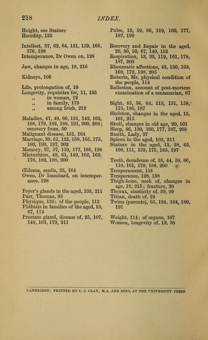 Height, see Stature Heredity, 135 Pulse, 13, 59, 66, 119, 160, 177, 187, 199 Intellect, 37, 62, 64, 131, 159, 166, Eecovery and Bepair in the aged, 176, 198 Intemperance, Dr Owen on, 128 Jaw, changes in age, 18, 216 Kidneys, 106 Life, prolongation of, 10 Longevity, requisites for, 11, 135 ,, in women, 12 ,, in family, 173 ,, among Irish, 212 Maladies, 47, 49, 60, 131, 142, 162, 168, 179, 182, 188, 191, 200, 203; recovery from, 50 Malignant disease, 151, 164 Marriage, 39, 61,125,158,165,175, 180, 190, 197, 202 Memory, 37, 57, 159, 177, 186, 198 Micturition, 48, 61, 149, 162, 169, 178, 182, 188, 200 (Edema, senile, 25, 164 Owen, Dr Isambard, on intemper- ance, 128 Peyer's glands in the aged, 103, 211 Parr, Thomas, 93 Physique, 135; of the people, 113 Phthisis in families of the aged, 13, 67, 174 Prostate gland, disease of, 25, 107, 149, 163, 179, 211 26, 30, 50, 67, 140, 153 Respiration, 13, 23, 119, 161, 178, 187, 200 Eheumatic affections, 43, 150, 163, 169, 172, 198,205 Roberts, Mr, physical condition of the people, 114 Rolleston, account of post-mortem examination of a centenarian, 97 Sight, 45, 56, 64, 115, 151, 158,' 175, 185, 197 Skeleton, changes in the aged, 15, 101, 215 Skull, changes in old age, 20, 101 Sleep, 46, 130, 160, 177, 187, 203 Smith, Lady, 37 Spleen in the aged, 103, 211 Stature in the aged, 13, 38, 65, 108, 111, 159, 175, 185, 197 Teeth, decadence of, 16, 44, 59, 66, 118, 161, 178, 188, 200 Temperament, 131 Temperance, 128, 138 Thigh-bone, neck of, changes in age, 19, 215; fracture, 28 Thorax, elasticity of, 39, 99 Titian, death of, 24 Twins (parents), 65, 124, 164, 180, 191 Weight, 114; of organs, 107 Women, longevity of, 12, 38 CAMBRIDGE : PRINTED BY C. J. CLAY, M.A. AND SONS. AT THE ITNIVERSITY PRESS.