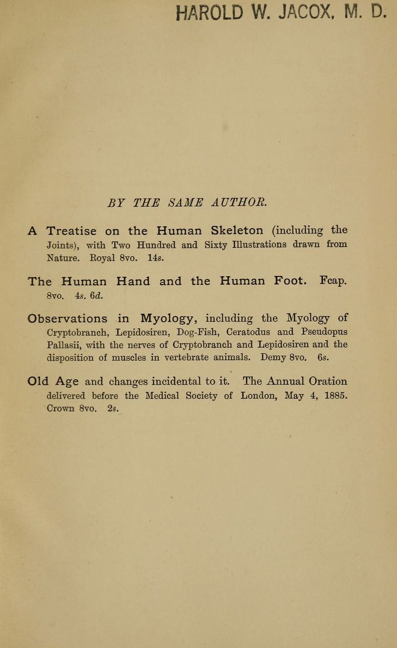 HAROLD W. JACOX, M. D. BY THE SAME AUTHOR. A Treatise on the Human Skeleton (including the Joints), with Two Hundred and Sixty Illustrations drawn from Nature. Eoyal 8vo. 14s. The Human Hand and the Human Foot. Fcap. 8vo. 4.S. %d. Observations in Myology, including the Myology of Cryptobranch, Lepidosiren, Dog-Fish, Ceratodus and Pseudopus Pallasii, with the nerves of Cryptobranch and Lepidosiren and the disposition of muscles in vertebrate animals. Demy 8vo. 6s. Old Age and changes incidental to it. The Annual Oration dehvered before the Medical Society of London, May 4, 1885. Crown 8vo. 2s.