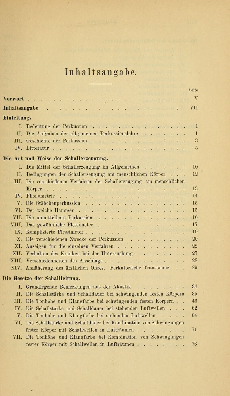 Inhaltsangabe. Seite Vorwort V Inhaltsangabe VII Einleitung. I. Bedeutung der Perkussion , . 1 II. Die Aufgaben der allgemeinen Perkussionslehre 1 III. Geschichte der Perkussion 3 IV. Litteratur 5 Die Art und Weise der Schallerzeugung. I. Die Mittel der Schallerzeugung im Allgemeinen ........ 10 IL Bedingungen der Schallerzeugung am menschlichen Körper ... 12 III. Die verschiedenen Verfahren der Schallerzeugung am menschlichen Körper 13 IV. Phonometrie 14 V. Die Stäbchenperkussion 15 VI. Der weiche Hammer 15 VII. Die unmittelbare Perkussion 16 VIII. Das gewöhnliche Plessimeter 17 IX. Komplizierte Plessimeter 19 X. Die verschiedenen Zwecke der Perkussion 20 XI. Anzeigen für die einzelnen Verfahren 22 XII. Verhalten des Kranken bei der Untersuchung 27 XIII. Verschiedenheiten des Anschlags 28 XIV. Annäherung des ärztlichen Ohres. Perkutorische Transonanz . . 29 Die Gesetze der Schallleitung. I. Grundlegende Bemerkungen aus der Akustik 34 II. Die Schallstärke und Schalldauer bei schwingenden festen Körpern 35 III. Die Tonhöhe und Klangfarbe bei schwingenden festen Körpern . . 46 IV. Die Schallstärke und Schalldauer bei stehenden Luftwellen ... 62 V. Die Tonhöhe und Klangfarbe bei stehenden Luftwellen .... 64 VI. Die Schallstärke und Schalldauer bei Kombination von Schwingungen fester Körper mit Schallwellen in Lufträumen 71 VII. Die Tonhöhe und Klangfarbe bei Kombination von Schwingungen fester Körper mit Schallwellen in Lufträumen 76