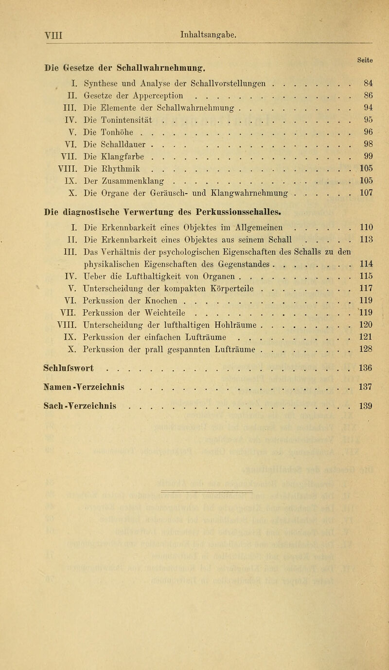 Seite Die Gesetze der Schallwahrnehmung. I. Synthese und Analyse der Schallvorstellungen 84 II. Gesetze der Apperception 86 III. Die Elemente der Schallwahrnehmung 94 IV. Die Tonintensität 95 V. Die Tonhöhe 96 VI. Die Schalldauer 98 VII. Die Klangfarbe 99 VIII. Die Khythmik 105 IX. Der Zusammenklang 105 X. Die Organe der Geräusch- und Klang Wahrnehmung 107 Die diagnostische Verwertung des Perknssionsschalles. I. Die Erkennbarkeit eines Objektes im Allgemeinen 110 II. Die Erkennbarkeit eines Objektes aus seinem Schall ..... 113 III. Das Verhältnis der psychologischen Eigenschaften des Schalls zu den physikalischen Eigenschaften des Gegenstandes 114 IV. Ueber die Lufthaltigkeit von Organen 115 V. Unterscheidung der kompakten Körperteile 117 VI. Perkussion der Knochen 119 VII. Perkussion der Weichteile 119 VIII. Unterscheidung der lufthaltigen Hohlräume 120 IX. Perkussion der einfachen Lufträume 121 X. Perkussion der prall gespannten Lufträume 128 Schlufswort 136 Namen-Verzeichnis 137 Sach -Verzeichnis 139