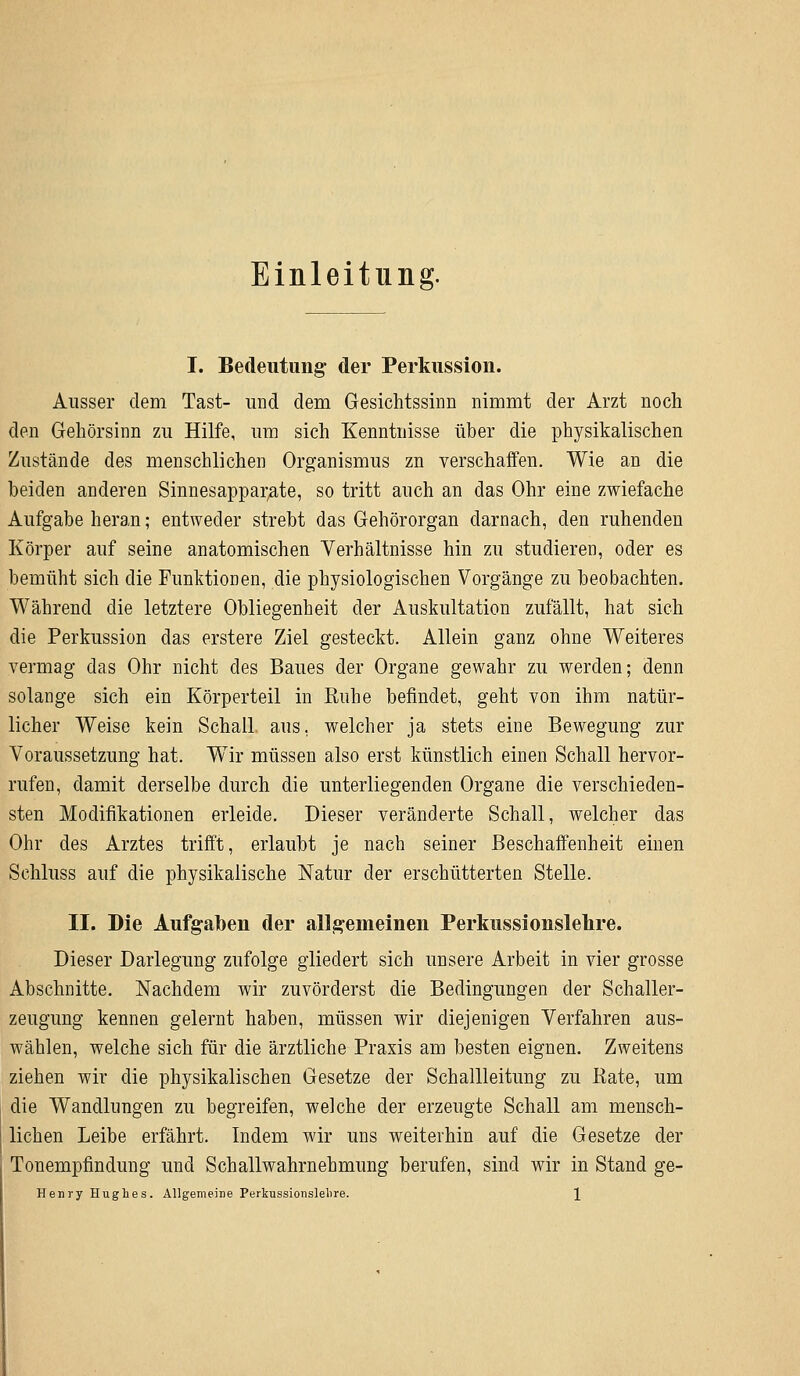 Einleitung. I. Bedeutung der Perkussion. Ausser dem Tast- und dem Gesichtssinn nimmt der Arzt noch den Gehörsinn zu Hilfe, um sich Kenntnisse über die physikalischen Zustände des menschlichen Organismus zn verschaffen. Wie an die beiden anderen Sinnesapparate, so tritt auch an das Ohr eine zwiefache Aufgabe heran; entweder strebt das Gehörorgan darnach, den ruhenden Körper auf seine anatomischen Verhältnisse hin zu studieren, oder es bemüht sich die Funktionen, die physiologischen Vorgänge zu beobachten. Während die letztere Obliegenheit der Auskultation zufällt, hat sich die Perkussion das erstere Ziel gesteckt. Allein ganz ohne Weiteres vermag das Ohr nicht des Baues der Organe gewahr zu werden; denn solange sich ein Körperteil in Ruhe befindet, geht von ihm natür- licher Weise kein Schall aus, welcher ja stets eine Bewegung zur Voraussetzung hat. Wir müssen also erst künstlich einen Schall hervor- rufen, damit derselbe durch die unterliegenden Organe die verschieden- sten Modifikationen erleide. Dieser veränderte Schall, welcher das Ohr des Arztes trifft, erlaubt je nach seiner Beschaffenheit einen Schluss auf die physikalische Natur der erschütterten Stelle. II. Die Aufgaben der allgemeinen Perkussionslelire. Dieser Darlegung zufolge gliedert sich unsere Arbeit in vier grosse Abschnitte. Nachdem wir zuvörderst die Bedingungen der Schaller- zeugung kennen gelernt haben, müssen wir diejenigen Verfahren aus- wählen, welche sich für die ärztliche Praxis am besten eignen. Zweitens ziehen wir die physikalischen Gesetze der Schallleitung zu Kate, um die Wandlungen zu begreifen, welche der erzeugte Schall am mensch- lichen Leibe erfährt. Indem wir uns weiterhin auf die Gesetze der Tonempfindung und Schallwahrnehmung berufen, sind wir in Stand ge-