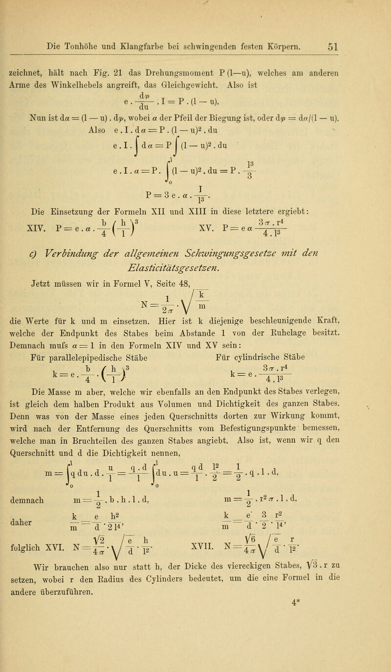 zeichnet, hält nach Fig. 21 das Drehungsmoment P (1—u), welches am anderen Arme des Winkelhebels angreift, das Gleichgewicht. Also ist e._^_.I = P.(1_u). du Nun ist da = (1 — u). dp, wobei a. der Pfeil der Biegung ist, oder dr/> = da/(l — u). Also e.I.da = P.(l — u)2.du e.I. [ d« = P I (1 —u)2.du e.I.a=P. j(l — u)2.du = P.~ •'o P = 3e.a.|. Die Einsetzung der Formeln XII und XIII in diese letztere ergiebt: XIV. P = e.a.A(^_)3 XV. j> = eal^L c) Verbindung der allgemeinen Schwingungsgesetze mit den Elasticitätsgesetzen. Jetzt müssen wir in Formel V, Seite 48, die Werte für k und m einsetzen. Hier ist k diejenige beschleunigende Kraft, welche der Endpunkt des Stabes beim Abstände 1 von der Kuhelage besitzt. Demnach mufs a = 1 in den Formeln XIV und XV sein: Für parallelepipedische Stäbe Für cylindrische Stäbe b / h v3 . 3^.1-4 k=*-.-*-■ t-r; k=e-^w~ Die Masse m aber, welche wir ebenfalls an den Endpunkt des Stabes verlegen, ist gleich dem halben Produkt aus Volumen und Dichtigkeit des ganzen Stabes. Denn was von der Masse eines jeden Querschnitts dorten zur Wirkung kommt, wird nach der Entfernung des Querschnitts vom Befestigungspunkte ■ bemessen, welche man in Bruchteilen des ganzen Stabes angiebt. Also ist, wenn wir q den Querschnitt und d die Dichtigkeit nennen, f1 , , u q.d C\ qd 12 1 . , m= qdu.d.y = -^— du . u = ^ • V = T q ' ^o •'o demnach m = -~ . h . h. 1. d, m = y < r2 et. 1. d, k e h2 k _ e ^_ r2_ daher m=T'2F' m—T,2-,l*' V2 /T h V6 /e r folglich XVI. N = ^.%/^-F XVII. N = ^Y7T-l2 Wir brauchen also nur statt h, der Dicke des viereckigen Stabes, V3 . r zu setzen, wobei r den Radius des Cylinders bedeutet, um die eine Formel in die andere überzuführen. 4*