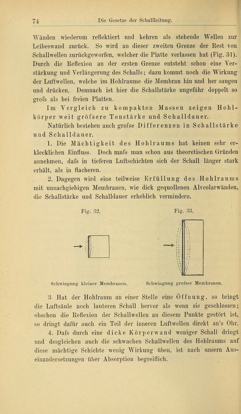 Wänden wiederum reflektiert und kehren als stehende Wellen zur Leibeswand zurück. So wird an dieser zweiten Grenze der Eest von Schallwellen zurückgeworfen, welcher die Platte verlassen hat (Fig. 31). Durch die Reflexion an der ersten Grenze entsteht schon eine Ver- stärkung und Verlängerung des Schalls; dazu kommt noch die Wirkung der Luftwellen, welche im Hohlräume die Membran hin und her saugen und drücken. Demnach ist hier die Schallstärke ungefähr doppelt so grofs als bei freien Platten. Im Vergleich zu kompakten Massen zeigen Hohl- körper weit gröfsere Tonstärke und Schalldauer. Natürlich bestehen auch grofse Differenzen in Schallstärke und Schalldauer. 1. Die Mächtigkeit des Hohlraums hat keinen sehr er- klecklichen Einfluss. Doch mufs man schon aus theoretischen Gründen annehmen, dafs in tieferen Luftschichten sich der Schall länger stark erhält, als in flacheren. 2. Dagegen wird eine teilweise Erfüllung des Hohlraums mit unnachgiebigen Membranen, wie dick gequollenen Alveolarwänden, die Schallstärke und Schalldauer erheblich vermindern. Fig. 32. Fi<?. 33. Schwingung kleiner Membranen. Schwingung grofser Membranen. 3. Hat der Hohlraum an einer Stelle eine Öffnung, so bringt die Luftsäule noch lauteren Schall hervor als wenn sie geschlossen; obschon die Reflexion der Schallwellen an diesem Punkte gestört ist, so dringt dafür auch ein Teil der inneren Luftwellen direkt an's Ohr. 4. Dafs durch eine dicke Kör per wand weniger Schall dringt und desgleichen auch die schwachen Schallwellen des Hohlraums auf diese mächtige Schichte wenig Wirkung üben, ist nach unsern Aus- einandersetzungen über Absorption begreiflich.