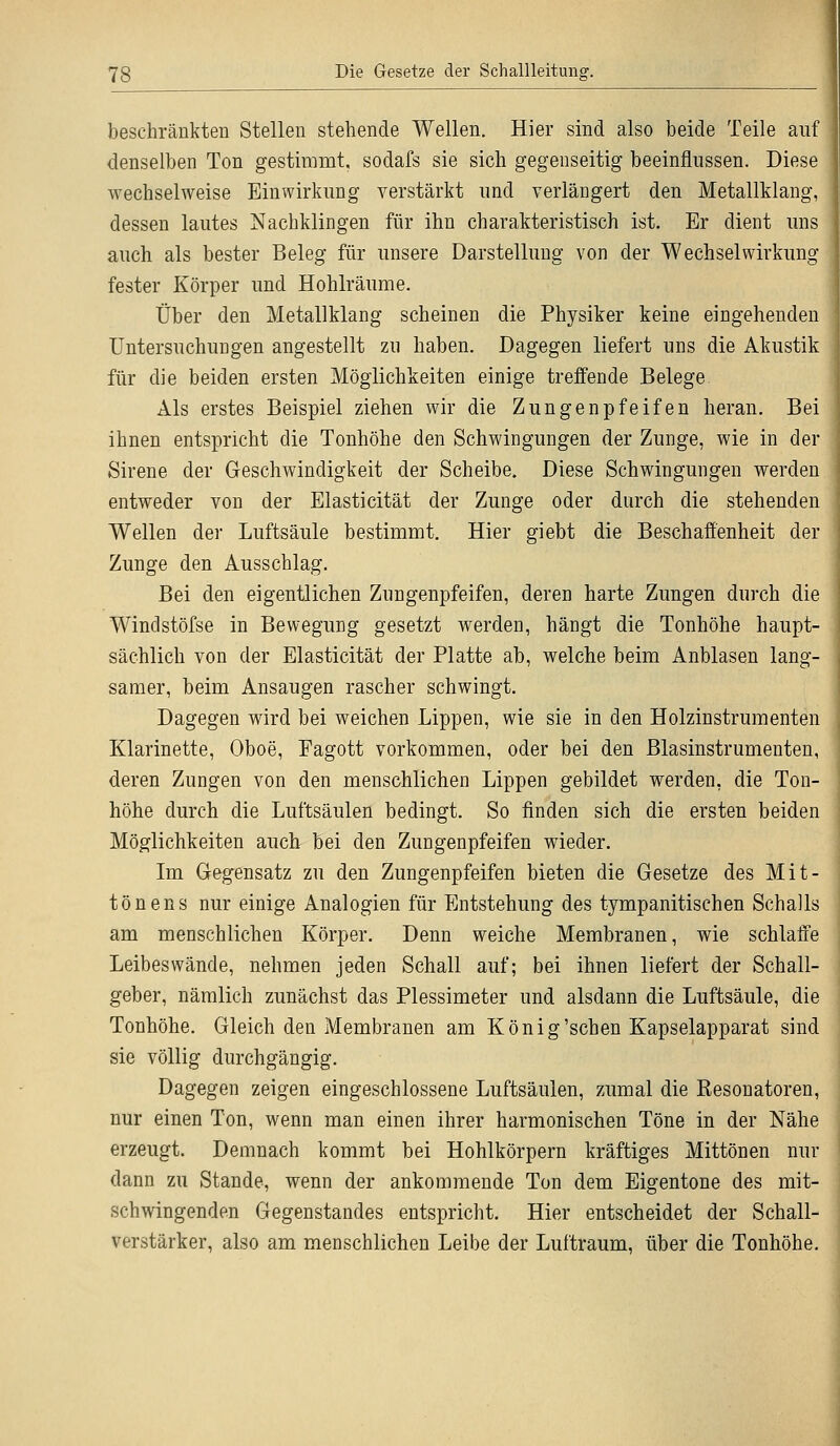 beschränkten Stellen stehende Wellen. Hier sind also beide Teile auf denselben Ton gestimmt, sodafs sie sich gegenseitig beeinflussen. Diese wechselweise Einwirkung verstärkt und verlängert den Metallklang, dessen lautes Nachklingen für ihn charakteristisch ist. Er dient uns auch als bester Beleg für unsere Darstellung von der Wechselwirkung- fester Körper und Hohlräume. Über den Metallklang scheinen die Physiker keine eingehenden Untersuchungen angestellt zu haben. Dagegen liefert uns die Akustik für die beiden ersten Möglichkeiten einige treffende Belege Als erstes Beispiel ziehen wir die Zungenpfeifen heran. Bei ihnen entspricht die Tonhöhe den Schwingungen der Zunge, wie in der Sirene der Geschwindigkeit der Scheibe. Diese Schwingungen werden entweder von der Elasticität der Zunge oder durch die stehenden Wellen der Luftsäule bestimmt. Hier giebt die Beschaffenheit der Zunge den Ausschlag. Bei den eigentlichen Zungenpfeifen, deren harte Zungen durch die Winclstöfse in Bewegung gesetzt werden, hängt die Tonhöhe haupt- sächlich von der Elasticität der Platte ab, welche beim Anblasen lang- samer, beim Ansaugen rascher schwingt. Dagegen wird bei weichen Lippen, wie sie in den Holzinstrumenten Klarinette, Oboe, Eagott vorkommen, oder bei den Blasinstrumenten, deren Zungen von den menschlichen Lippen gebildet werden, die Ton- höhe durch die Luftsäulen bedingt. So finden sich die ersten beiden Möglichkeiten auch bei den Zungenpfeifen wieder. Im Gegensatz zu den Zungenpfeifen bieten die Gesetze des Mit- tönens nur einige Analogien für Entstehung des tympanitischen Schalls am menschlichen Körper. Denn weiche Membranen, wie schlaffe Leibeswände, nehmen jeden Schall auf; bei ihnen liefert der Schall- geber, nämlich zunächst das Plessimeter und alsdann die Luftsäule, die Tonhöhe. Gleich den Membranen am König'schen Kapselapparat sind sie völlig durchgängig. Dagegen zeigen eingeschlossene Luftsäulen, zumal die Kesonatoren, nur einen Ton, wenn man einen ihrer harmonischen Töne in der Nähe erzeugt. Demnach kommt bei Hohlkörpern kräftiges Mittönen nur dann zu Stande, wenn der ankommende Ton dem Eigentone des mit- schwingenden Gegenstandes entspricht. Hier entscheidet der Schall- verstärker, also am menschlichen Leibe der Luftraum, über die Tonhöhe.