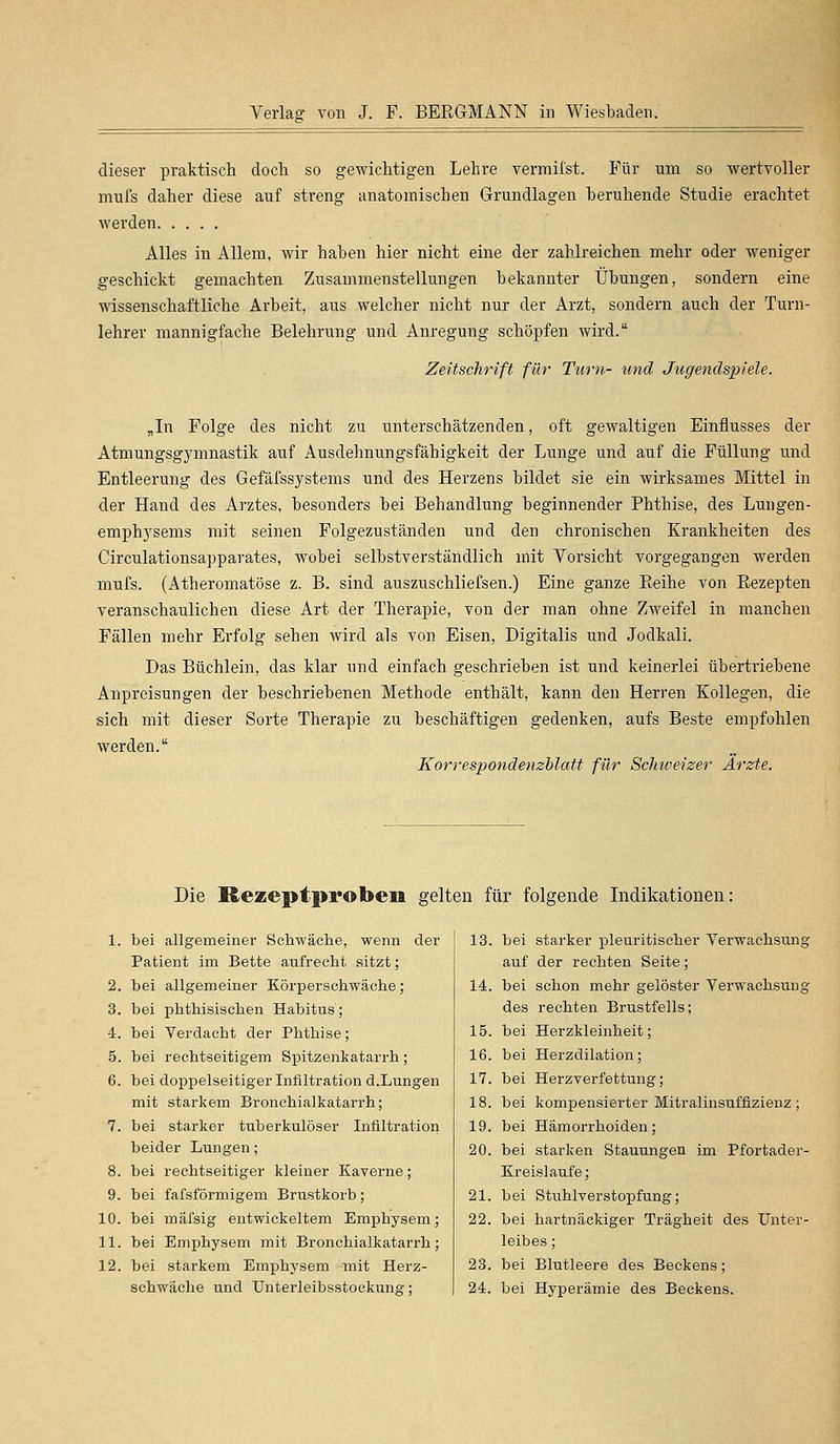 dieser praktisch doch so gewichtigen Lehre vermii'st. Für um so wertvoller mufs daher diese auf streng anatomischen Grundlagen beruhende Studie erachtet werden Alles in Allem, wir haben hier nicht eine der zahlreichen mehr oder weniger geschickt gemachten Zusammenstellungen bekannter Übungen, sondern eine wissenschaftliche Arbeit, aus welcher nicht nur der Arzt, sondern auch der Turn- lehrer mannigfache Belehrung und Anregung schöpfen wird. Zeitschrift für Turn- und Jugendspiele. „In Folge des nicht zu unterschätzenden, oft gewaltigen Einflusses der Atmungsgymnastik auf Ausdehnungsfähigkeit der Lunge und auf die Füllung und Entleerung des Gefäfssystems und des Herzens bildet sie ein wirksames Mittel in der Hand des Arztes, besonders bei Behandlung beginnender Phthise, des Lungen- emphysems mit seinen Folgezuständen und den chronischen Krankheiten des Circulationsapparates, wobei selbstverständlich mit Vorsicht vorgegangen werden mufs. (Atheromatöse z. B. sind auszuschliefsen.) Eine ganze Reihe von Rezepten veranschaulichen diese Art der Therapie, von der man ohne Zweifel in manchen Fällen mehr Erfolg sehen wird als von Eisen, Digitalis und Jodkali. Das Büchlein, das klar und einfach geschrieben ist und keinerlei übertriebene Anpreisungen der beschriebenen Methode enthält, kann den Herren Kollegen, die sich mit dieser Sorte Therapie zu beschäftigen gedenken, aufs Beste empfohlen werden. Korrespondenzblatt für Schweizer Arzte. Die Rezeptproben gelten für folgende Indikationen: 1. bei allgemeiner Schwäche, wenn der Patient im Bette aufrecht sitzt; 2. bei allgemeiner Körperschwäche; 3. bei phthisischen Habitus; 4. bei Verdacht der Phthise; 5. bei rechtseitigem Spitzenkatarrh; 6. bei doppelseitiger Infiltration d.Lungen mit starkem Bronchialkatarrh; 7. bei starker tuberkulöser Infiltration beider Lungen; 8. bei rechtseitiger kleiner Kaverne; 9. bei fafsförmigem Brustkorb; 10. bei mäfsig entwickeltem Emphysem; 11. bei Emphysem mit Bronchialkatarrh; 12. bei starkem Emphysem mit Herz- schwäche und Unterleibsstockuna-; 13. bei starker pleuritischer Verwachsung auf der rechten Seite; 14. bei schon mehr gelöster Verwachsung des rechten Brustfells; 15. bei Herzkleinheit; 16. bei Herzdilation; 17. bei Herzverfettung; 18. bei kompensierter Mitralinsuffizienz ; 19. bei Hämorrhoiden; 20. bei starken Stauungen im Pfortader- Kreislaufe; 21. bei Stuhlverstopfung; 22. bei hartnäckiger Trägheit des Unter- leibes ; 23. bei Blutleere des Beckens; 24. bei Hyperämie des Beckens.