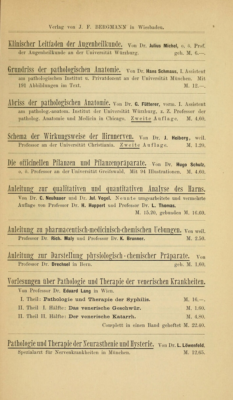 Klinischer Leitfaden der Augenheilkunde, von Dr. juüus Michei, o. &. Prof. der Augenlieilkunde an der Universität Würzburg. geb. M, 6.—. Grundriss der pathologischen Anatomie, von Dr. Hans schmaus, i. Assistent am pathologischen Institut u. Privatdozent an der Universität München. Mit 191 Abbildungen im Text. M. 12.—. AbrJSS der pathologischen Anatomie. Von Dr. C. Fütterer, vorm. I. Assistent am patholog.-anatom. Institut der Universität Würzburg, z. Z. Professor der patholog. Anatomie und Medicin in Chicago. Zweite Auflage. M. 4.60. Schema der Wirkungsweise der Hirnnerven, von Dr. j. Heiberg, wen. Professor an der Universität Christiania. Zweite Auflage. M. 1.20. Die officinellen Pflanzen und Pflanzenpräparate. von Dr. Hugo schuiz, o. ö. Professor an der Universität Greifswald. Mit 94 Illustrationen. M. 4.60. Anleitung zur qualitativen und quantitativen Analyse des Harns. Von Dr. C. Neubauer und Dr. Jul. Vogel. Neunte umgearbeitete und vermehrte Auflage von Professor Dr. H. Huppert und Professor Dr. L. Thomas. M. 15.20, gebunden M. 16.60. Anleitung zu pharmaceutisch-medicinisch-chemischen Uebungen. von wen. Professor Dr. Rieh. Klaly und Professor Dr. K. Brunner. M. 2.50. Anleitung zur Darstellung physiologisch - chemischer Präparate, von Professor Dr. Drechsel in Bern. geb. M. 1.60. Vorlesungen über Pathologie und Therapie der venerischen Krankheiten. Von Professor Dr. Eduard Lang in Wien. I. Theil: Pathologie und Therapie der Syphilis. M. 16.—. II. Theil I. Hälfte: Das venerische Geschwür. M. 1.60. II. Theil IL Hälfte: Der venerische Katarrh. M. 4.80. Complett in einen Band geheftet M. 22.40. Pathologie und Therapie der Neurasthenie und Hysterie, von Dr. l wwenfew, Spezialarzt für Nervenkrankheiten in München. M. 12.65.