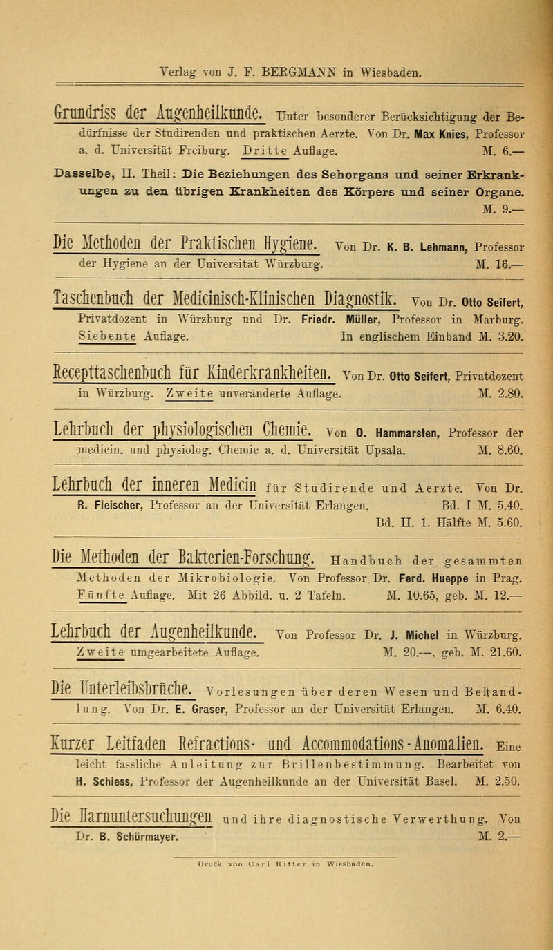 GrtLüdriSS der Augenheilkunde, mter besonderer Berücksichtigung der Be- dürfnisse der Studirenden tmd praktischen Aerzte. Von Dr. Max Knies, Professor a. d. Universität Freiburg. Dritte Auflage. M. 6.— Dasselbe, II. Theil: Die Beziehungen des Sehorgans und seiner Erkrank- ungen zu den übrigen Krankheiten des Körpers und seiner Organe. M. 9.— Die Methoden der Praktischen Hygiene, von Dr. k. b. Lehmann, Professor der Hygiene an der Universität Würzburg. M. 16.— Taschenbuch der Medirinisch-Kiinischen Diagnostik, von Dr. otto Seifert, Privatdozent in Würzburg und Dr. Friedr. Müller, Professor in Marburg. Siebente Auflage. In englischem Einband M. 3.20. Recepttaschenbuch für Kinderkrankheiten, von Dr. otto Seifert, Privatdozent in Würzburg. Zweite unveränderte Auflage. M. 2.80. LehrbUCh der phySiolOgiSChen Chemie. Von O. Hammarsten, Professor der medicin. und physiolog. Chemie a. d. Universität Upsala. M. 8.60. Lehrbuch der inneren Median für stuaitende und Aerzte. von Dr. R. Fleischer, Professor an der Universität Erlangen. Bd. I M. 5.40. Bd. IL 1. Hälfte M. 5.60. Die Methoden der Bakterien-Forschung. Handbuch der gesammten Methoden der Mikrobiologie. Von Professor Dr. Ferd. Hueppe in Prag. Fünfte Auflage. Mit 26 Abbild, u. 2 Tafeln. M. 10.65, geb. M. 12.— LekbUCh der Augenheilkunde. Von Professor Dr. J. Michel in Würzburg. Zweite umgearbeitete Auflage. M. 20.—, geb. M. 21.60. Die UnterleibsbrÜChe. Vorlesungen über deren Wesen und Beltand- lung. Von Dr. E. Graser, Professor an der Universität Erlangen. M. 6.40. Kurzer Leitfaden Mractions- und Accommodations - Anomalien. Eine leicht fassliche Anleitung zur Brillenbestimmung. Bearbeitet von H. Schiess, Professor der Augenheilkunde an der Universität Basel. M. 2.50. Die HarnUnterSUCllUngen und ihre diagnostische Verwerthung. Von Dr. B. Schürmayer. M. 2.—