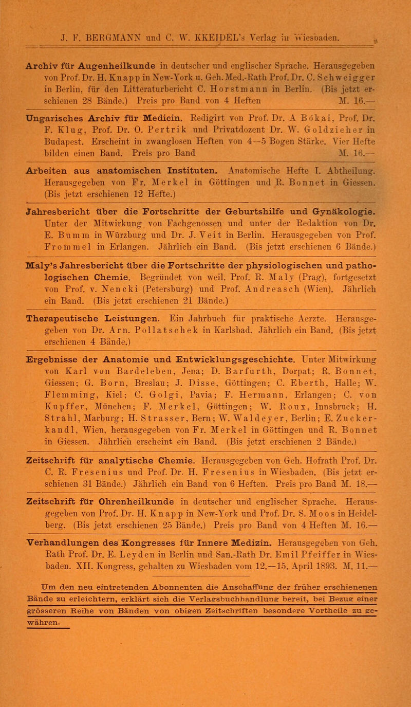 J. F. BERGMANN und C. VT. KKEIDEL's Verlag in Vv'iesbaden. Archiv für Augenheilkunde in deutscher und englischer Sprache. Herausgegeben von Prof. Dr. H. Knapp in New-York u. Geh.Med.-Rath Prof. Dr. C. Schwei - in Berlin, für den Litteraturbericht C. Hör st mann in Berlin. (Bis jetzt er- schienen 28 Bände.) Preis pro Band von 4 Heften M. 16.— Ungarisches Archiv für Medicin. Redigirt von Prof. Dr. A Bökai, Prof. Dr. F. Klug, Prof. Dr. 0. Pertrik und Privatdozent Dr. W. Goldzieher in Budapest. Erscheint in zwanglosen Heften von 4—5 Bogen Stärke. Vier Hefte bilden einen Band. Preis pro Band M. 16.— Arbeiten aus anatomischen Instituten. Anatomische Hefte I. Abtheilung. Herausgegeben von Fr. Merkel in Göttingen und R. Bonnet in Gie (Bis jetzt erschienen 12 Hefte.) Jahresbericht über die Fortschritte der Geburtshilfe und Gynäkologie. Filter der Mitwirkung von Fachgenossen nnd unter der Redaktion von Dr. E. Bumm in Würzburg und Dr. J. Veit in Berlin. Herausgegeben von Prof. Fronimel in Erlangen. Jährlich ein Band. (Bis jetzt erschienen 6 Bände.) Maly's Jahresbericht über die Fortschritte der physiologischen und patho- logischen Chemie. Begründet von weil. Prof. R. Maly (Prag), fortgesetzt von Prof. v. Nencki (Petersburg) und Prof. Andreasch (Wien). Jährlich ein Band. (Bis jetzt erschienen 21 Bände.) Therapeutische Leistungen. Ein Jahrbuch für praktische Aerzte. Herausge- geben von Dr. Arn. Pollatschek in Karlsbad. Jährlich ein Band. (Bis jetzt erschienen 4 Bände.) Ergebnisse der Anatomie und Entwicklungsgeschichte. Unter Mitwirkung von Karl von Bardeleben, Jena; D. Barfurth, Dorpat; R. Bonnet, Giessen; G. Born, Breslau; J. Disse, Göttingen; C. Eberth, Halle; W. Flemming, Kiel; C. Golgi, Pavia; F. Hermann. Erlangen; C. von Kupffer, München; F. Merkel, Göttingen; W. Roux, Innsbruck; H. Strahl, Marburg; H. Strasser, Bern; W. Walde y er, Berlin; E. Zucker- kandl, Wien, herausgegeben von Fr. Merkel in Göttingen und R. Bonnet in Giessen. Jährlich erscheint ein Band. (Bis jetzt erschienen 2 Bände.) Zeitschrift für analytische Chemie. Herausgegeben von Geh. Hofrath Prof. Dr. C. R. Fresenius und Prof. Dr. H. Fresenius in Wiesbaden. (Bis jetzt er- schienen 31 Bände.) Jährlich ein Band von 6 Heften. Preis pro Band M. 18.— Zeitschrift für Ohrenheilkunde in deutscher und englischer Sprache. Heraus- gegeben von Prof. Dr. H. K n ap p in New-York und Prof. Dr. S. Moos in Heidel- berg. (Bis jetzt erschienen 25 Bände.) Preis pro Band von 4 Heften M. 16.— Verhandlungen des Kongresses für Innere Medizin. Herausgegeben von Geh. Rath Prof. Dr. E. Leyden in Berlin und San.-Rath Dr. Emil Pfeiffer in Wies- baden. XII. Kongress, gehalten zu Wiesbaden vom 12. —15. April 1893. M. 11.— Um den neu eintretenden Abonnenten die Anschaffung der früher erschienenen Bände zu erleichtern, erklärt sieh die Verlaesbuchhandluna: bereit, bei Bezue einer grösseren Reihe von Bänden von obigen Zeitschriften besondere Vortheile zu ge- währen.