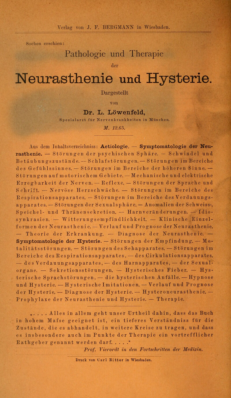 Soeben erschien: Pathologie und Therapie der Neurasthenie und Hysterie. Dargestellt von Dr. L. Löwenfeld, Spezialarzt für Nervenkrankheiten in München. M. 12.65. Aus dem Inhaltsverzeichniss: Aetiologie. — Symptomatologie der Neu- rasthenie. — Störungen der psychischen Sphäre. — Schwindel und Betäubungszustände. — Schlafstörungen. — Störungen im Bereiche des Gefühlssinnes. — Störungen im Bereiche der höheren Sinne. — Störungen auf motorischem Gebiete. — Mechanische und elektrische Erregb arkeit der Nerven. — Beflexe. — Störungen der Sprache und Schrift. — Nervöse Herzschwäche. — Störungen im Bereiche des Bespirationsapparates. — Störungen im Bereiche des Verdauungs- ap parates. — Störungen der Sexualsphäre. — Anomalien der Schweiss-, Speichel- und Thränen Sekretion. — Harnveränderungen. — Idio- synkrasien. — Witterungsempfindlichkeit. — Klinische Einzel- formen derNeurasthenie. — Verlauf und Prognose der Neurasthenie. — Theorie der Erkrankung. ■— Diagnose der Neurasthenie. — Symptomatologie der Hysterie. — Störungen der Empfindung.— Mo- talitätsstörungen. — Störungen des Sehapparates. — Störungen im Bereiche desBespirationsapparates, — des Cirkulationsapparates, — des Verdauungsapparates, — des Harnapparates, — der Sexual- organe. — Sekretionsstörungen. — Hysterisches Fieber. — Hys- terische Sprachstörungen,— die hysterischen Anfälle. — Hypnose und Hysterie. — Hysterische Imitationen. — Verlauf und Prognose der Hysterie. — Diagnose der Hysterie. — Hysteroneurasthenie. — Prophylaxe der Neurasthenie und Hysterie. — Therapie. „. . . . Alles in allem geht unser Urtheil dahin, dass das Buch in hohem Mafse geeignet ist, ein tieferes Verständniss für die Zustände, die es abhandelt, in weitere Kreise zu tragen, und dass es insbesondere auch im Punkte der Therapie ein vortrefflicher Bathgeber genannt werden darf. . . . . Prof. Vierordt in den Fortschritten der Medizin.