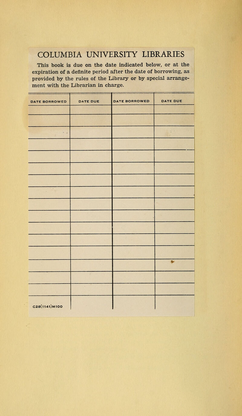 COLUMBIA UNIVERSITY LIBRARIES This book is due on the date indicated below, or at the expiration of a deflnite period after the date of borrowing, as provided by the rules of the Library or by special arrange- ment with the Librarian in Charge. DATE BORROWED DATE DUE DATE BORROWED DATE DUE , * C2e(l14l)M100