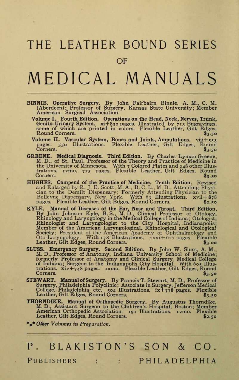 THE LEATHER BOUND SERIES OF MEDICAL MANUALS BINNIE. Operative Surgery. By John Fairbaim Binnie, A. M., C. M. (Aberdeen); Professor of Surgery, Kansas State University; Member American Surgical Association. Volume I. Fourth Edition. Operations on the Head, Neck, Nerves, Trunk, Genito-Urinary System, xi+832 pages. Illustrated by 713 Engravings, some of which are printed in colors. Flexible Leather, Gilt Edges, Round Comers. $3.50 Volume n. Vascular System, Bones and Joints, Amputations. viii+5S3 pages. 550 Illustrations. Flexible Leather, Gilt Edges, Round Corners. $3.50 GREENE. Medical Diagnosis. Third Edition. By Charles Lyman Greene, M. D., of St. Paul, Professor of the Theory and Practice of Medicine in the University of Minnesota. With 7 Colored Plates and 248 other Illus- trations. 12mo. 725 pages. Flexible Leather, Gilt Edges, Round Comers. $3.50 HUGHES. Compend of the Practice of Medicine. Tenth Edition. Revised and Enlarged by R. J. E. Scott, M. A., B. C. L., M. D., Attending Physi- cian to the Demilt Dispensary; Formerly Attending Physician to the Bellevue Dispensary, New York. With 63 Illustrations, xvii-l-878 pages. Flexible Leather, Gilt Edges, Round Corners. $2.50 KYLEo Manual of Diseases of the Ear, Nose and Throat. Third Edition. By John Johnson Kyle, B.S., M, D., Clinical Professor of Otology, Rhinology and Laryngology in the Medical College of Indiana; Otologist, Rhinologist and Laryngologist to the City Hospital, .Indianapolis; Member of the American Laryngological, Rhinological and Otological Society; President of the American Academy of Ophthalmology and Oto-Laryngology. With 178 Illustrations. xxxi+627 pages. Flexible Leather, Gilt Edges, Round Comers. $3.00 SLUSS. Emergency Surgery. Second Edition. By John W. Sluss, A. M., M. D., Professor of Anatomy, Indiana University School of Medicine; formerly Professor of Anatomy and Clinical Surgery, Medical College of Indiana; Surgeon to the Indianapolis City Hospital. With 605 Illus- trations. xiv+748 pages. i2mo. Flexible Leather, Gilt Edges, Round Comers. $3.50 STEWART. Manual of Surgery. By Francis T. Stewart, M. D., Professor of Surgery, Philadelphia Polyclinic; Associate in Surgery, Jefferson Medical College, Philadelphia, etc. 504 Illustrations. ix-f778 pages. Flexible Leather, Gilt Edges, Round Comers. $3.50 THORNDIKE. Manual of Orthopedic Surgery. By Augustus Thorndike, M. D., Assistant Surgeon to the Children's Hospital, Boston; Member American Orthopedic Association. 191 Illustrations. i2mo. Flexible Leather, Gilt Edges, Round Comers. $2.50 *** Other Volumes in Preparation. P. BLAKISTON'S SON & CO. Publishers : : PHILADELPHIA