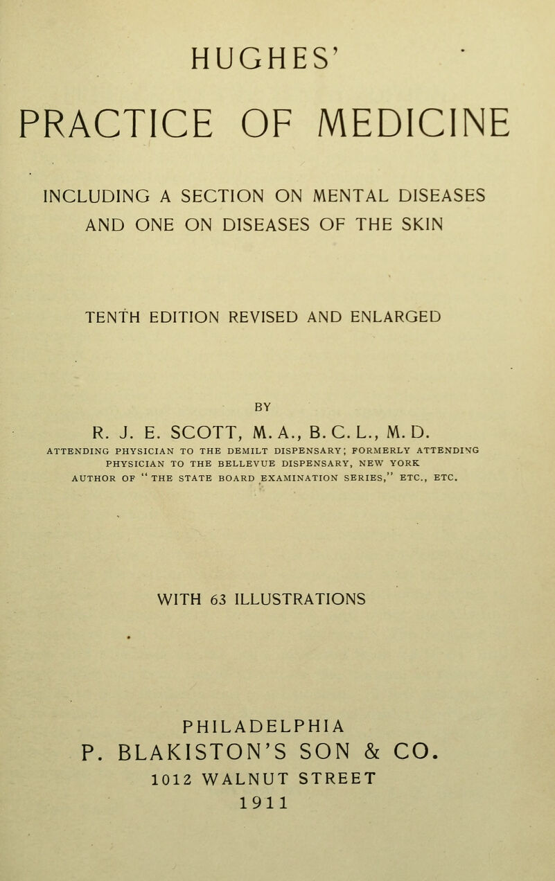 HUGHES' PRACTICE OF MEDICINE INCLUDING A SECTION ON MENTAL DISEASES AND ONE ON DISEASES OF THE SKIN TENTH EDITION REVISED AND ENLARGED BY R. J. E. SCOTT, M. A., B. C. L., M. D. ATTENDING PHYSICIAN TO THE DEMILT DISPENSARY; FORMERLY ATTENDING PHYSICIAN TO THE BELLEVUE DISPENSARY, NEW YORK AUTHOR OF  THE STATE BOARD EXAMINATION SERIES, ETC., ETC. WITH 63 ILLUSTRATIONS PHILADELPHIA P. BLAKISTON'S SON & CO. 1012 WALNUT STREET 1911