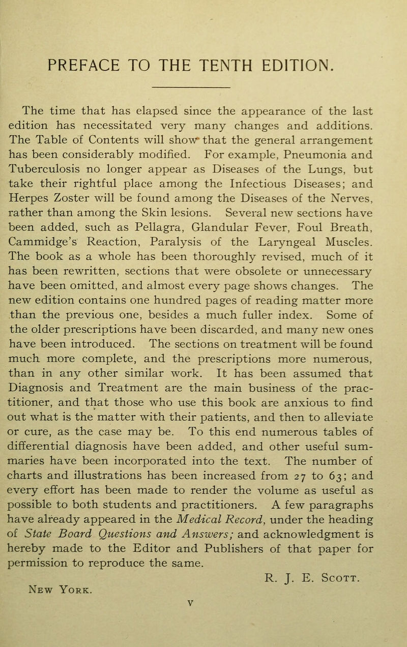 PREFACE TO THE TENTH EDITION. The time that has elapsed since the appearance of the last edition has necessitated very many changes and additions. The Table of Contents will show that the general arrangement has been considerably modified. For example, Pneumonia and Tuberculosis no longer appear as Diseases of the Lungs, but take their rightful place among the Infectious Diseases; and Herpes Zoster will be found among the Diseases of the Nerves, rather than among the Skin lesions. Several new sections have been added, such as Pellagra, Glandular Fever, Foul Breath, Cammidge's Reaction, Paralysis of the Laryngeal Muscles. The book as a whole has been thoroughly revised, much of it has been rewritten, sections that were obsolete or unnecessary have been omitted, and almost every page shows changes. The new edition contains one hundred pages of reading matter more .than the previous one, besides a much fuller index. Some of the older prescriptions have been discarded, and many new ones have been introduced. The sections on treatment will be found much more complete, and the prescriptions more numerous, than in any other similar work. It has been assumed that Diagnosis and Treatment are the main business of the prac- titioner, and that those who use this book are anxious to find out what is the matter with their patients, and then to alleviate or cure, as the case may be. To this end numerous tables of differential diagnosis have been added, and other useful sum- maries have been incorporated into the text. The number of charts and illustrations has been increased from 27 to 63; and every effort has been made to render the volume as useful as possible to both students and practitioners. A few paragraphs have already appeared in the Medical Record, under the heading of State Board Questions and Answers; and acknowledgment is hereby made to the Editor and Publishers of that paper for permission to reproduce the same. R. J. E. Scott. New York.