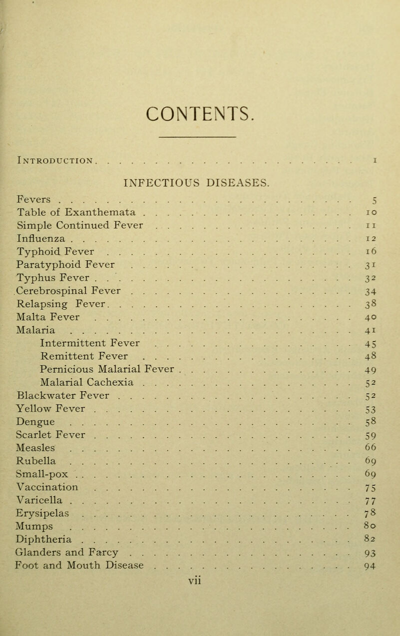 CONTENTS. Introduction i INFECTIOUS DISEASES. Fevers 5 Table of Exanthemata lo Simple Continued Fever 11 Influenza 12 Typhoid Fever 16 Paratyphoid Fever 31 Typhus Fever . 32 Cerebrospinal Fever 34 Relapsing Fever 38 Malta Fever 40 Malaria 41 Intermittent Fever 45 Remittent Fever 48 Pernicious Malarial Fever 49 Malarial Cachexia 52 Blackwater Fever 52 Yellow Fever 53 Dengue 58 Scarlet Fever 59 Measles 66 Rubella . 69 Small-pox 69 Vaccination 75 Varicella 77 Erysipelas 78 Mumps 80 Diphtheria 82 Glanders and Farcy 93 Foot and Mouth Disease 94