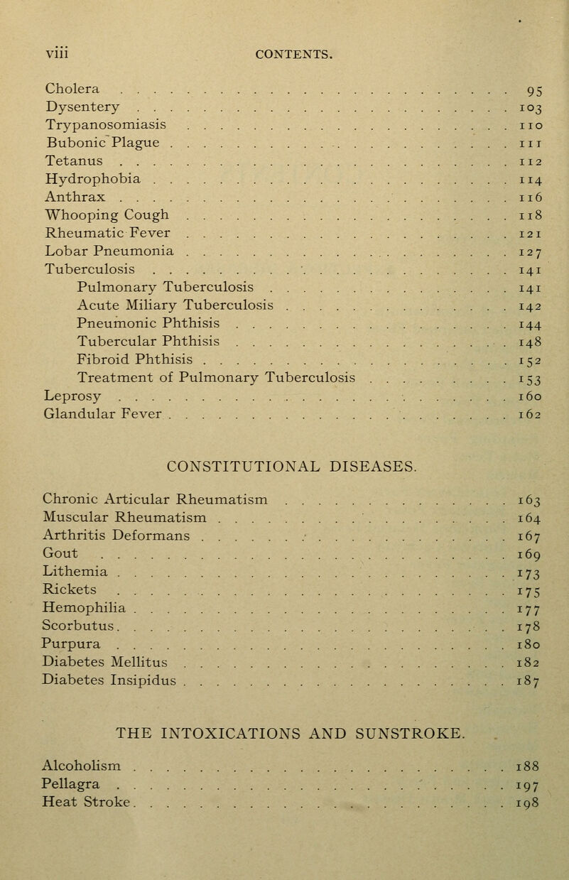 Cholera 95 Dysentery 103 Trypanosomiasis no Bubonic Plague iii Tetanus 112 Hydrophobia 114 Anthrax 116 Whooping Cough 118 Rheumatic Fever 121 Lobar Pneumonia 127 Tuberculosis 141 Pulmonary Tuberculosis 141 Acute Miliary Tuberculosis 142 Pneumonic Phthisis 144 Tubercular Phthisis 148 Fibroid Phthisis 152 Treatment of Pulmonary Tuberculosis 153 Leprosy 160 Glandular Fever 162 CONSTITUTIONAL DISEASES. Chronic Articular Rheumatism 163 Muscular Rheumatism ' 164 Arthritis Deformans ■ 167 Gout 169 Lithemia 173 Rickets 175 Hemophilia 177 Scorbutus . 178 Purpura 180 Diabetes Mellitus 182 Diabetes Insipidus 187 THE INTOXICATIONS AND SUNSTROKE. Alcoholism 188 Pellagra 197 Heat Stroke 198