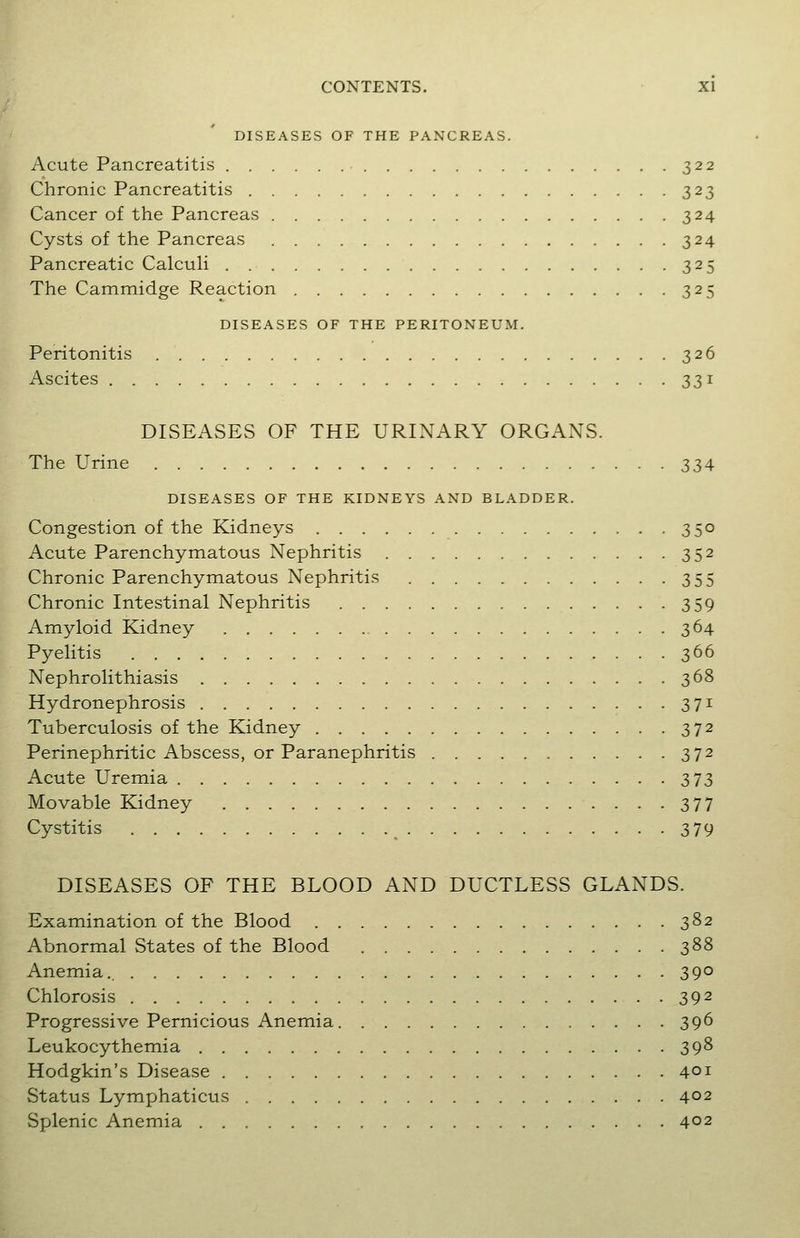 DISEASES OF THE PANCREAS. Acute Pancreatitis 322 Chronic Pancreatitis 323 Cancer of the Pancreas 324 Cysts of the Pancreas 324 Pancreatic CalcuH 325 The Cammidge Reaction 325 DISEASES OF THE PERITONEUM. Peritonitis 326 Ascites 331 DISEASES OF THE URINARY ORGANS. The Urine 334 DISEASES OF THE KIDNEYS AND BLADDER. Congestion of the Kidneys 350 Acute Parenchymatous Nephritis 352 Chronic Parenchymatous Nephritis 355 Chronic Intestinal Nephritis 359 Amyloid Kidney 364 Pyelitis 366 Nephrolithiasis 368 Hydronephrosis 371 Tuberculosis of the Kidney 372 Perinephritic Abscess, or Paranephritis 372 Acute Uremia 373 Movable Kidney 377 Cystitis _ 379 DISEASES OF THE BLOOD AND DUCTLESS GLANDS. Examination of the Blood 382 Abnormal States of the Blood 388 Anemia. 390 Chlorosis 392 Progressive Pernicious Anemia 396 Leukocythemia 398 Hodgkin's Disease 401 Status Lymphaticus 402 Splenic Anemia 402