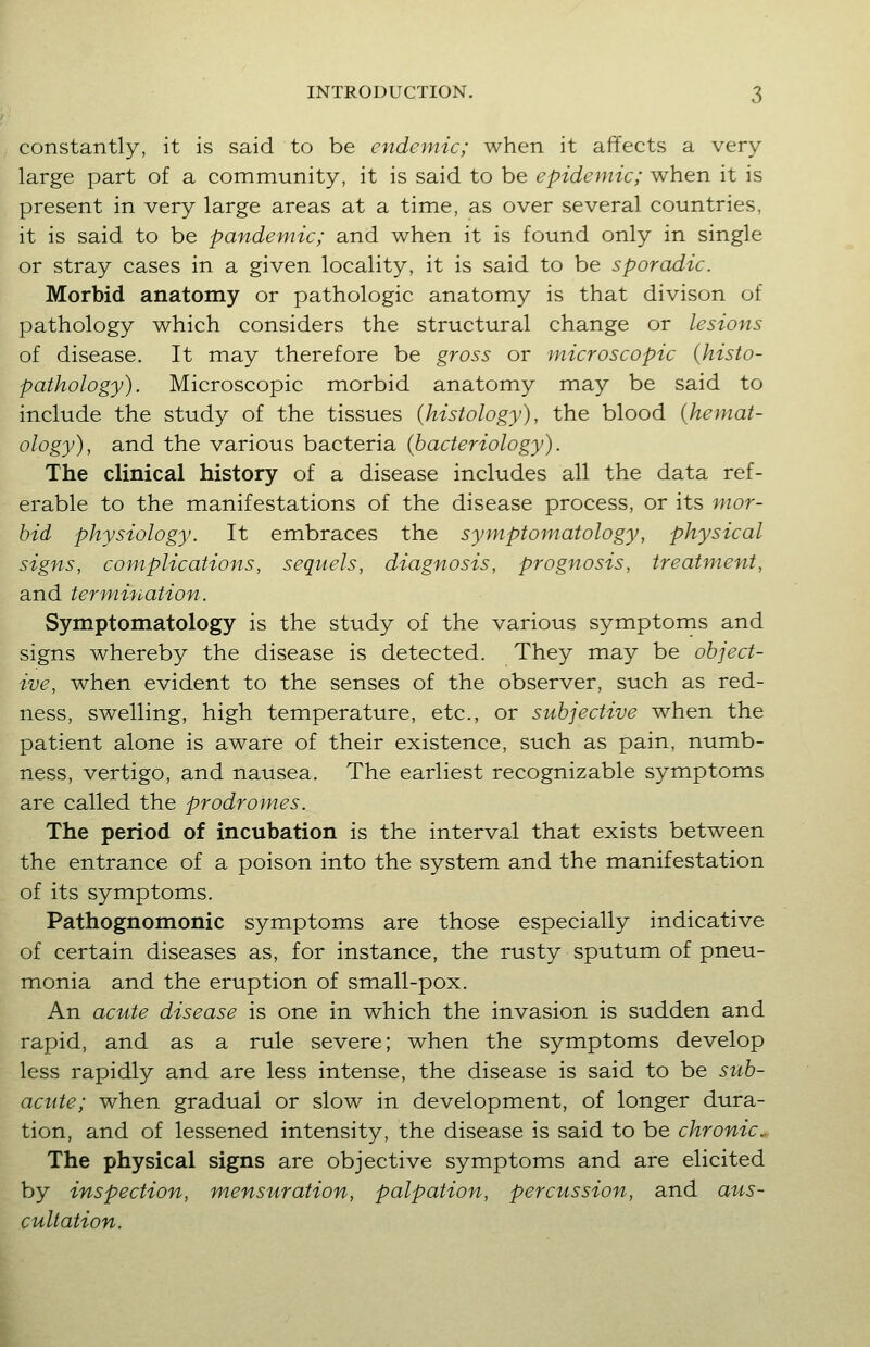 constantly, it is said to be endemic; when it affects a very large part of a community, it is said to be epidemic; when it is present in very large areas at a time, as over several countries, it is said to be pandemic; and when it is found only in single or stray cases in a given locality, it is said to be sporadic. Morbid anatomy or pathologic anatomy is that divison of pathology which considers the structural change or lesions of disease. It may therefore be gross or microscopic {histo- pathology). Microscopic morbid anatomy may be said to include the study of the tissues {histology), the blood {hemat- ology), and the various bacteria {bacteriology). The clinical history of a disease includes all the data ref- erable to the manifestations of the disease process, or its mor- bid physiology. It embraces the symptomatology, physical signs, complications, sequels, diagnosis, prognosis, treatment, and termination. Symptomatology is the study of the various symptoms and signs whereby the disease is detected. They may be object- ive, when evident to the senses of the observer, such as red- ness, swelling, high temperature, etc., or subjective when the patient alone is aware of their existence, such as pain, numb- ness, vertigo, and nausea. The earliest recognizable symptoms are called the prodromes. The period of incubation is the interval that exists between the entrance of a poison into the system and the manifestation of its symptoms. Pathognomonic symptoms are those especially indicative of certain diseases as, for instance, the rusty sputum of pneu- monia and the eruption of small-pox. An acute disease is one in which the invasion is sudden and rapid, and as a rule severe; when the symptoms develop less rapidly and are less intense, the disease is said to be sub- acute; when gradual or slow in development, of longer dura- tion, and of lessened intensity, the disease is said to be chronic. The physical signs are objective symptoms and are elicited by inspection, mensuration, palpation, percussion, and aus- cultation.