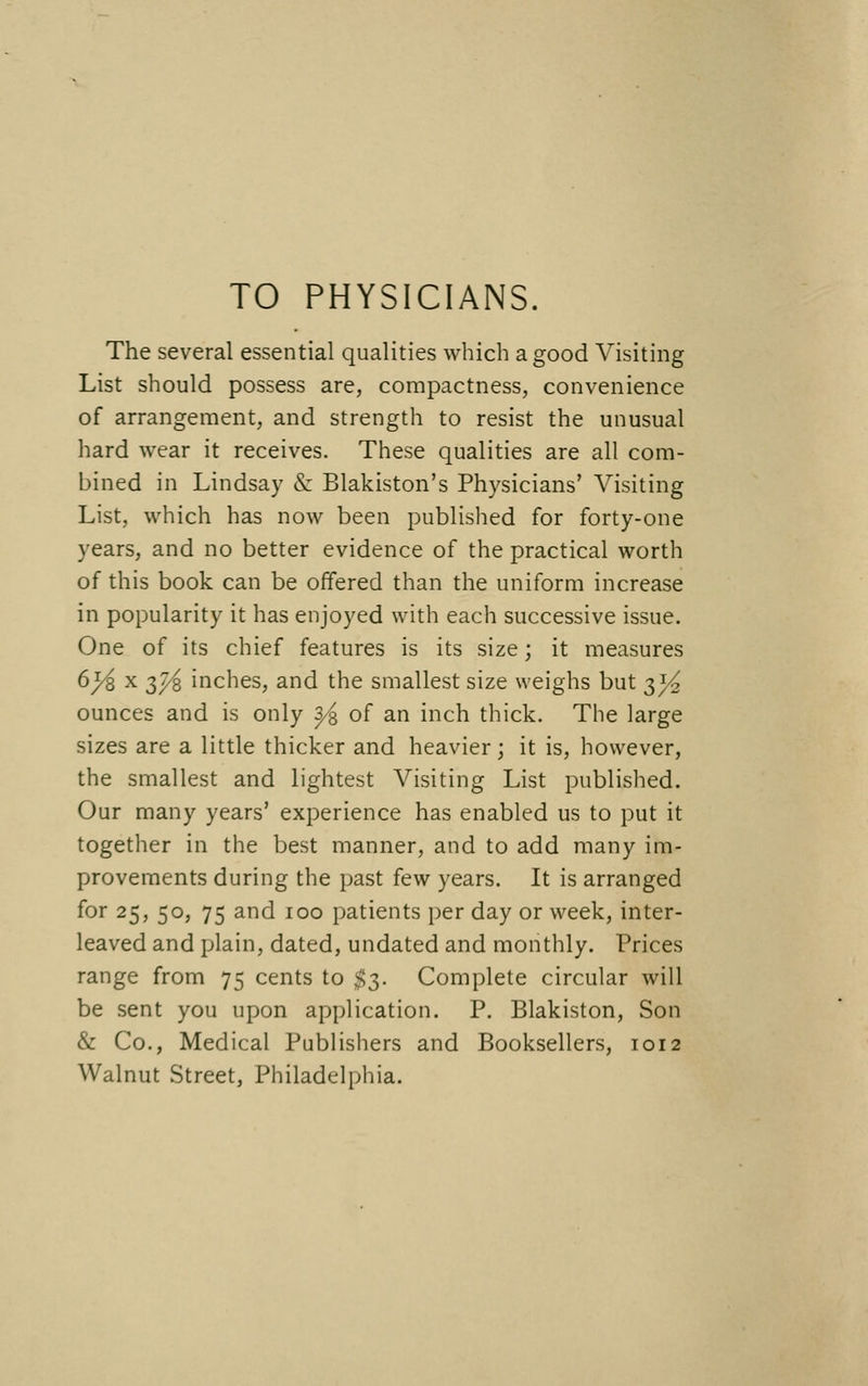 TO PHYSICIANS. The several essential qualities which a good Visiting List should possess are, compactness, convenience of arrangement, and strength to resist the unusual hard wear it receives. These qualities are all com- bined in Lindsay &: Blakiston's Physicians' Visiting List, which has now been published for forty-one years, and no better evidence of the practical worth of this book can be offered than the uniform increase in popularity it has enjoyed with each successive issue. One of its chief features is its size; it measures 6J^ X 3j^ inches, and the smallest size weighs but t,}4 ounces and is only ^ of an inch thick. The large sizes are a little thicker and heavier; it is, however, the smallest and lightest Visiting List published. Our many years' experience has enabled us to put it together in the best manner, and to add many im- provements during the past few years. It is arranged for 25, 50, 75 and 100 patients per day or week, inter- leaved and plain, dated, undated and monthly. Prices range from 75 cents to $3. Complete circular will be sent you upon application. P. Blakiston, Son & Co., Medical Publishers and Booksellers, 1012 Walnut Street, Philadelphia.