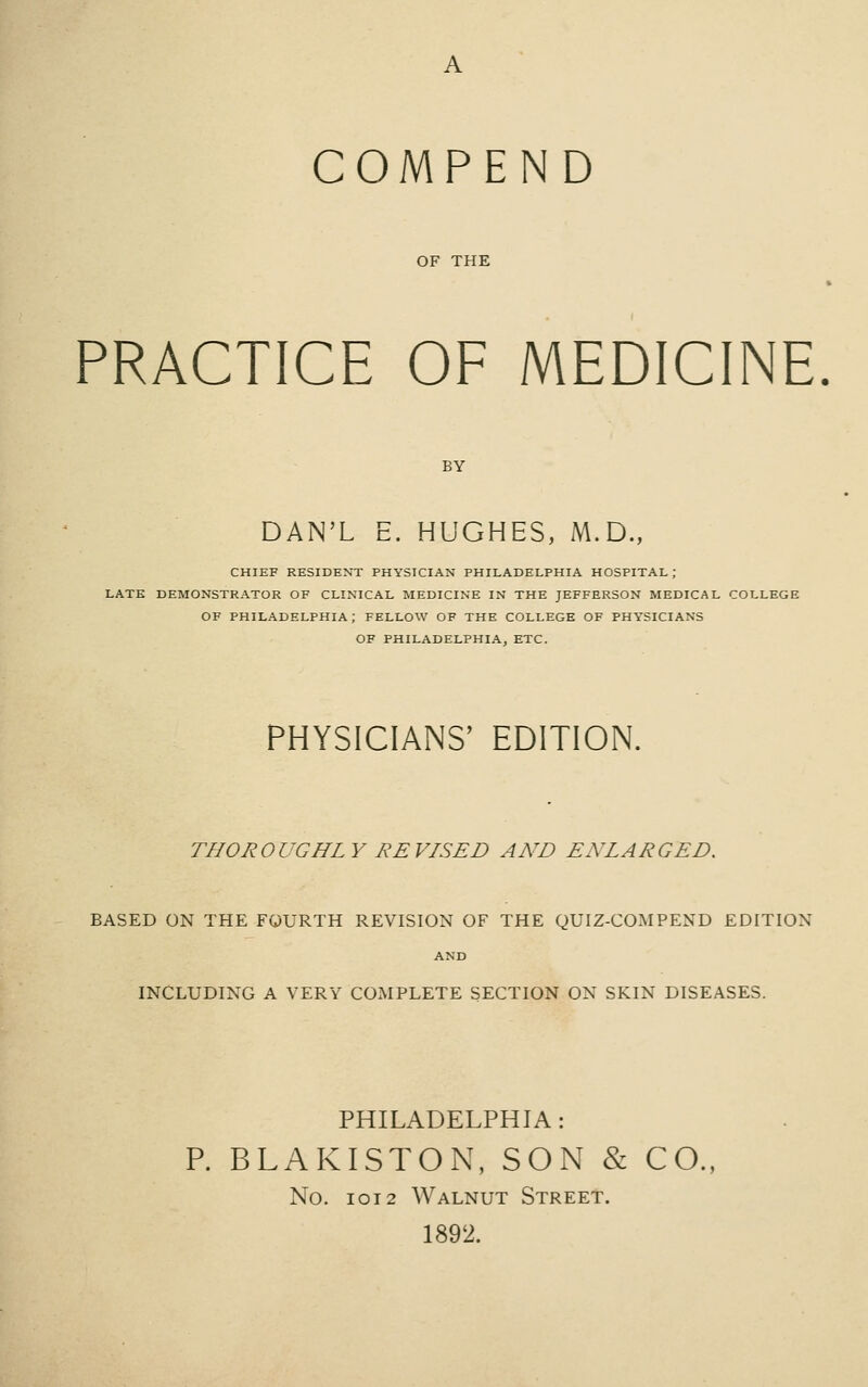 OF THE PRACTICE OF MEDICINE. BY DAN'L E. HUGHES, M.D., CHIEF RESIDENT PHYSICIAN PHILADELPHIA HOSPITAL ; LATE DEMONSTRATOR OF CLINICAL MEDICINE IN THE JEFFERSON MEDICAL COLLEGE OF PHILADELPHIA; FELLOW OF THE COLLEGE OF PHYSICIANS OF PHILADELPHIA, ETC. PHYSICIANS' EDITION. THOROUGHLY REVISED AND ENLARGED. BASED ON THE FOURTH REVISION OF THE QUIZ-COMPEND EDITION AND INCLUDING A VERY COMPLETE SECTION ON SKIN DISEASES. PHILADELPHIA: P. BLAKISTON, SON & CO., No. IOI2 Walnut Street. 1892.