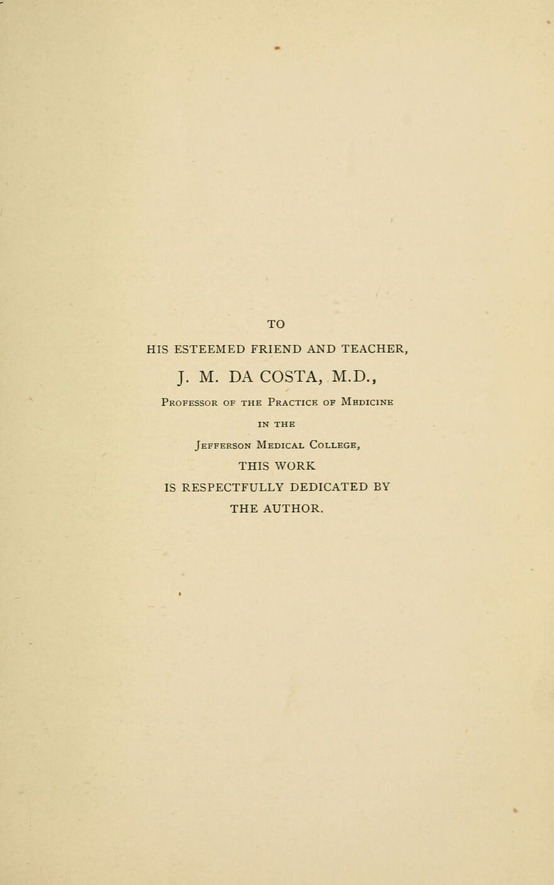 TO HIS ESTEEMED FRIEND AND TEACHER, J. M. DA COSTA, M.D., Professor of the Practice of Medicine IN the Jefferson Medical College, THIS WORK IS RESPECTFULLY DEDICATED BY THE AUTHOR.