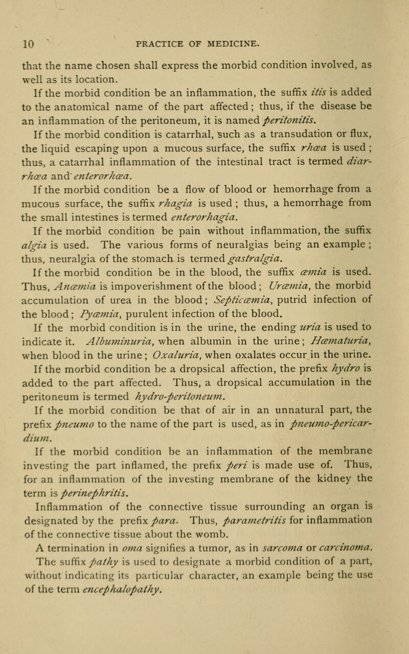 that the name chosen shall express the morbid condition involved, as well as its location. If the morbid condition be an inflammation, the suffix itis is added to the anatomical name of the part affected; thus, if the disease be an inflammation of the peritoneum, it is n2im.tdi peritonitis. If the morbid condition is catarrhal, Buch as a transudation or flux, the liquid escaping upon a mucous surface, the suffix rhcea is used ; thus, a catarrhal inflammation of the intestinal tract is termed diar- rhcea 2in& enteror/icea. If the morbid condition be a flow of blood or hemorrhage from a mucous surface, the suffix rhagia is used ; thus, a hemorrhage from the small intestines is termed enterorhagia. If the morbid condition be pain without inflammation, the suffix a/gia is used. The various forms of neuralgias being an example ; thus, neuralgia of the stomach is \.evm.td gastralgia. If the morbid condition be in the blood, the suffix cB7nia is used. Thus, AncEmia is impoverishment of the blood; Urcsmia, the morbid accumulation of urea in the blood; SepticiEmia, putrid infection of the blood; Pyamia, purulent infection of the blood. If the morbid condition is in the urine, the ending uria is used to indicate it. Albinni7iuria, when albumin in the urine; Hcematiina, when blood in the urine; Oxaluria, when oxalates occur in the urine. If the morbid condition be a dropsical affection, the prefix hydro is added to the part affected. Thus, a dropsical accumulation in the peritoneum is termed hydro-peritoneinn. If the morbid condition be that of air in an unnatural part, the ^r^^x p7teumo to the name of the part is used, as in pjteumo-pericar- dium. If the morbid condition be an inflammation of the membrane investing the part inflamed, the prefix peri is made use of. Thus, for an inflammation of the investing membrane of the kidney the term is perinephritis. Inflammation of the connective tissue surrounding an organ is designated by the ^^xg-^x para. Thus, /ara;«<?/r?//^ for inflammation of the connective tissue about the womb. A termination in oma signifies a tumor, as in sarco?na or carcinoma. The s\\^\ pathy is used to designate a morbid condition of a part, without indicating its particular character, an example being the use of the term encephalopathy.