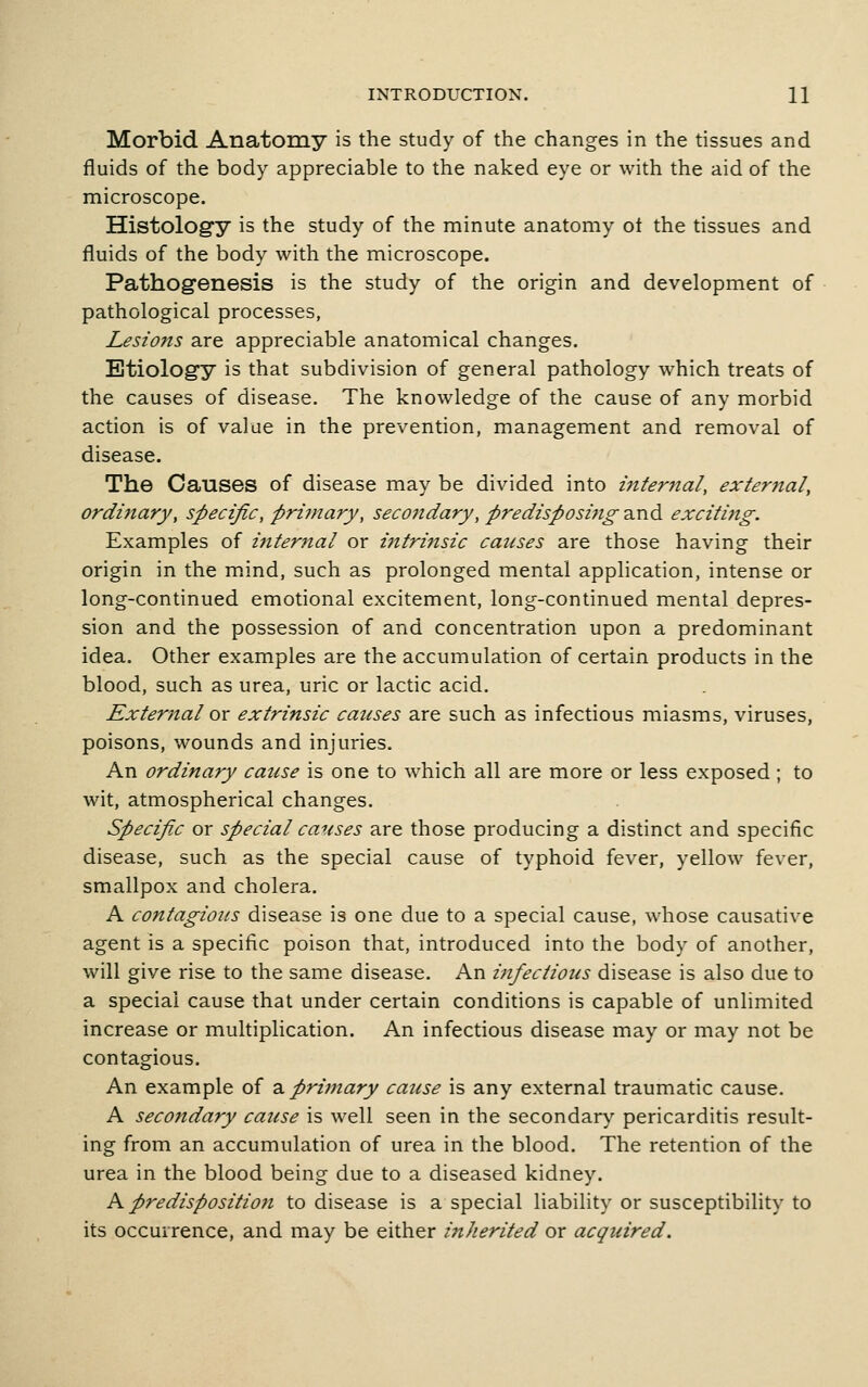 Morbid Anatomy is the study of the changes in the tissues and fluids of the body appreciable to the naked eye or with the aid of the microscope. Histolog'y is the study of the minute anatomy ot the tissues and fluids of the body with the microscope. Pathogenesis is the study of the origin and development of pathological processes, Lesions are appreciable anatomical changes. Etiology is that subdivision of general pathology which treats of the causes of disease. The knowledge of the cause of any morbid action is of value in the prevention, management and removal of disease. The Causes of disease may be divided into internal, external, ordijiary, specific, prijnary, secondary, predisposing and exciting. Examples of ifiternal or intrinsic causes are those having their origin in the m.ind, such as prolonged mental application, intense or long-continued emotional excitement, long-continued mental depres- sion and the possession of and concentration upon a predominant idea. Other examples are the accumulation of certain products in the blood, such as urea, uric or lactic acid. External ox extrinsic causes are such as infectious miasms, viruses, poisons, wounds and injuries. An ordinary cause is one to which all are more or less exposed ; to wit, atmospherical changes. Specifix or special causes are those producing a distinct and specific disease, such as the special cause of typhoid fever, yellow fever, smallpox and cholera. A contagious disease is one due to a special cause, whose causative agent is a specific poison that, introduced into the body of another, will give rise to the same disease. An infectious disease is also due to a special cause that under certain conditions is capable of unlimited increase or multiplication. An infectious disease may or may not be contagious. An example of z. primary cause is any external traumatic cause. A secondary cause is well seen in the secondary pericarditis result- ing from an accumulation of urea in the blood. The retention of the urea in the blood being due to a diseased kidney. A predisposition to disease is a special liability or susceptibility to its occurrence, and may be either inherited or acquired.