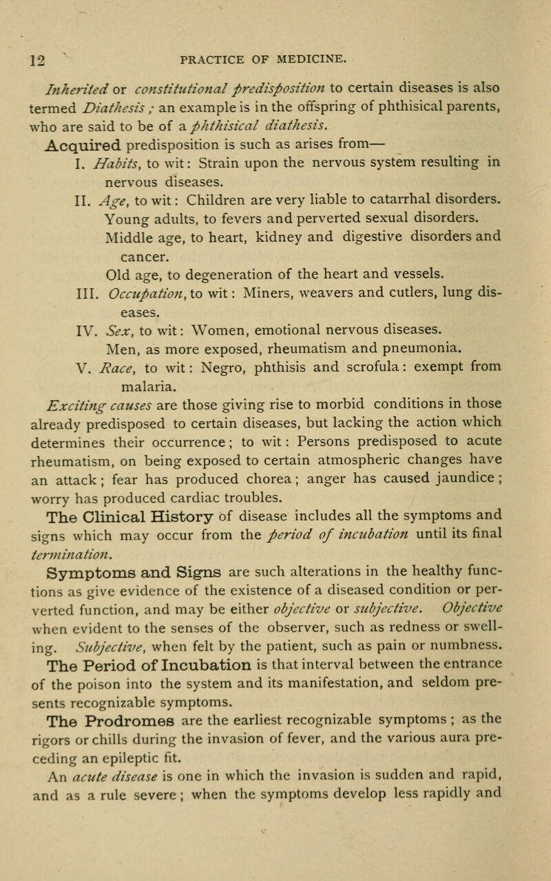 Inherited or constitutional predisposition to certain diseases is also termed Diathesis ; an example is in the offspring of phthisical parents, who are said to be of a phthisical diathesis. Acquired predisposition is such as arises from— I. Habits, to wit: Strain upon the nervous system resulting in nervous diseases. II. Age, to wit: Children are very liable to catarrhal disorders. Young adults, to fevers and perverted sexual disorders. Middle age, to heart, kidney and digestive disorders and cancer. Old age, to degeneration of the heart and vessels. III. Occupation, to wit: Miners, weavers and cutlers, lung dis- eases. IV. Sex, to wit: Women, emotional nervous diseases. Men, as more exposed, rheumatism and pneumonia. V. Race, to wit: Negro, phthisis and scrofula: exempt from malaria. Exciting causes are those giving rise to morbid conditions in those already predisposed to certain diseases, but lacking the action which determines their occurrence; to wit: Persons predisposed to acute rheumatism, on being exposed to certain atmospheric changes have an attack; fear has produced chorea; anger has caused jaundice ; worry has produced cardiac troubles. The Clinical History of disease includes all the symptoms and signs which may occur from the period of ittcubation until its final terjnination. Symptoms and Signs are such alterations in the healthy func- tions as give evidence of the existence of a diseased condition or per- verted function, and may be either objective or subjective. Objective when evident to the senses of the observer, such as redness or swell- ing. Subjective, when felt by the patient, such as pain or numbness. The Period of Incubation is that interval between the entrance of the poison into the system and its manifestation, and seldom pre- sents recognizable symptoms. The Prodromes are the earliest recognizable symptoms ; as the rigors or chills during the invasion of fever, and the various aura pre- ceding an epileptic fit. An acute disease is one in which the invasion is sudden and rapid, and as a rule severe; when the symptoms develop less rapidly and