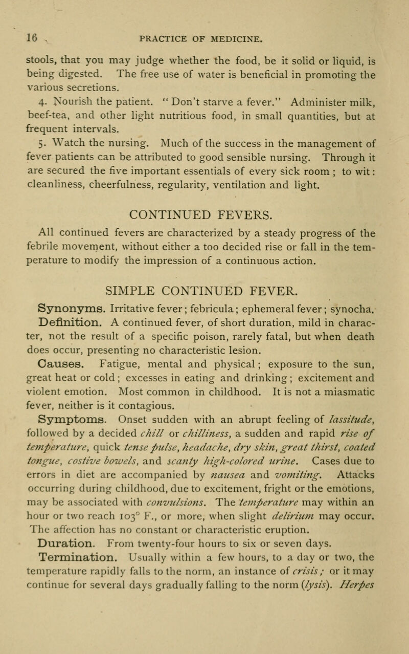 Stools, that you may judge whether the food, be it soHd or hquid, is being digested. The free use of water is beneficial in promoting the various secretions. 4. Nourish the patient.  Don't starve a fever. Administer milk, beef-tea, and other light nutritious food, in small quantities, but at frequent intervals. 5. Watch the nursing. Much of the success in the management of fever patients can be attributed to good sensible nursing. Through it are secured the five important essentials of every sick room ; to wit: cleanhness, cheerfulness, regularity, ventilation and light. CONTINUED FEVERS. All continued fevers are characterized by a steady progress of the febrile movernent, without either a too decided rise or fall in the tem- perature to modify the impression of a continuous action. SIMPLE CONTINUED FEVER. Synonyms. Irritative fever; febricula; ephemeral fever; synocha. Definition. A continued fever, of short duration, mild in charac- ter, not the result of a specific poison, rarely fatal, but when death does occur, presenting no characteristic lesion. Causes. Fatigue, mental and physical; exposure to the sun, great heat or cold ; excesses in eating and drinking ; excitement and violent emotion. Most common in childhood. It is not a miasmatic fever, neither is it contagious. Symptoms. Onset sudden with an abrupt feeling of lassitude, followed by a decided chill or chilliness, a sudden and rapid rise of tefnperature, quick tense pulse, headache, dry skin, great thirst, coated tongue, costive bowels, and scafity high-colored uri7ie. Cases due to errors in diet are accompanied by nausea and voiniting. Attacks occurring during childhood, due to excitement, fright or the emotions, may be associated with convulsions. The temperature may within an hour or two reach 103° F,, or more, when slight deliriicm may occur. The affection has no constant or characteristic eruption. Duration. From twenty-four hours to six or seven days. Termination. Usually within a few hours, to a day or two, the temperature rapidly falls to the norm, an instance oi crisis; or it may continue for several days gradually falling to the r\oxvi\{lysis^. Herpes