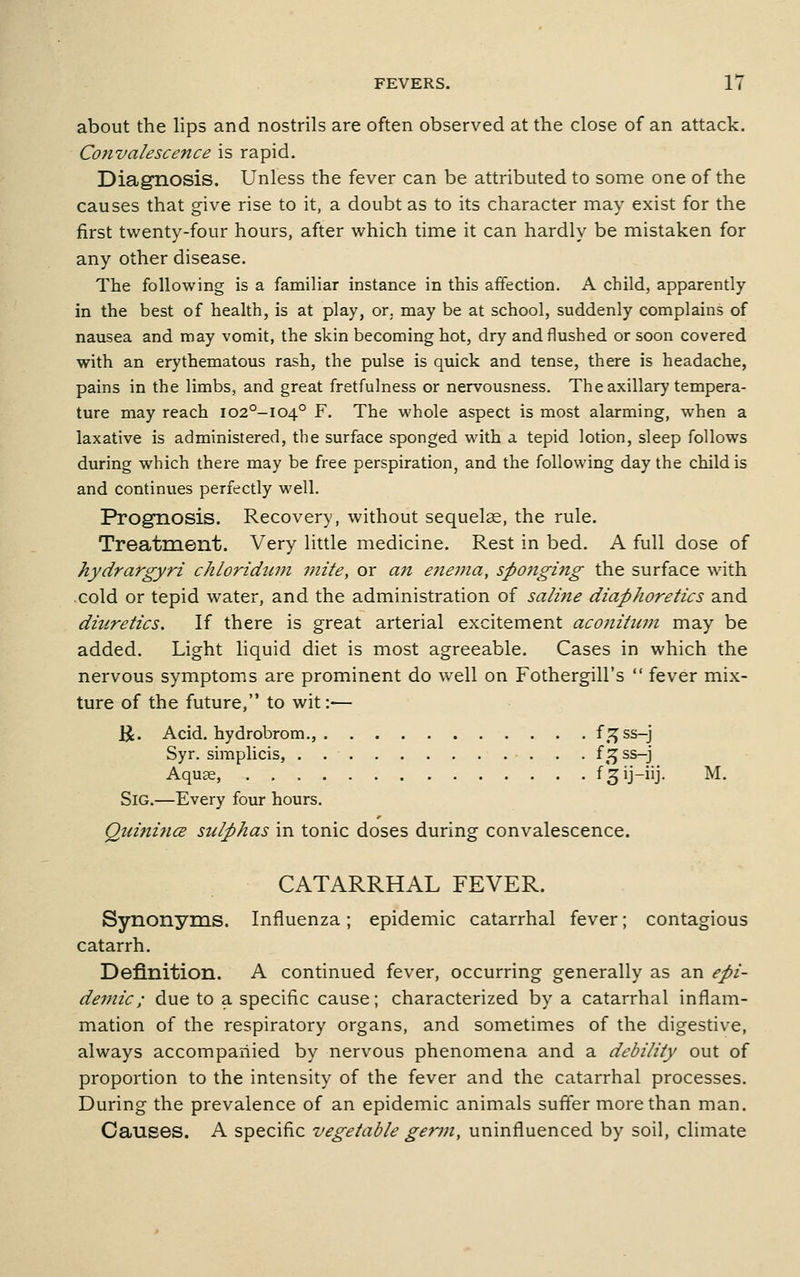 about the lips and nostrils are often observed at the close of an attack. Convalescence is rapid. Diagnosis. Unless the fever can be attributed to some one of the causes that give rise to it, a doubt as to its character may exist for the first twenty-four hours, after which time it can hardly be mistaken for any other disease. The following is a familiar instance in this affection. A child, apparently in the best of health, is at play, or. may be at school, suddenly complains of nausea and may vomit, the skin becoming hot, dry and flushed or soon covered with an erythematous rash, the pulse is quick and tense, there is headache, pains in the limbs, and great fretfulness or nervousness. The axillary tempera- ture may reach I02°-I04° F. The whole aspect is most alarming, when a laxative is administered, the surface sponged with a tepid lodon, sleep follows during which there may be free perspiration, and the following day the child is and continues perfectly well. Prognosis. Recovery, without sequelae, the rule. Treatment. Very little medicine. Rest in bed. A full dose of hydrargyri chloridiun mite, or an e7iema, sp07iging the surface with .cold or tepid water, and the administration of salme diaphoretics and diuretics. If there is great arterial excitement aconitum may be added. Light liquid diet is most agreeable. Cases in which the nervous symptoms are prominent do well on Fothergill's  fever mix- ture of the future, to wit:— U. Acid, hydrobrom., f.^ss-j Syr. simplicis, . . {2^ ss-j Aquae, f^ij-iij. M. SiG.—Every four hours. QuinificB sulphas in tonic doses during convalescence. CATARRHAL FEVER. Synonyms. Influenza; epidemic catarrhal fever; contagious catarrh. Definition. A continued fever, occurring generally as an epi- demic; due to a specific cause; characterized by a catarrhal inflam- mation of the respiratory organs, and sometimes of the digestive, always accompanied by nervous phenomena and a debility out of proportion to the intensity of the fever and the catarrhal processes. During the prevalence of an epidemic animals suffer more than man. Causes. A specific vegetable gerui, uninfluenced by soil, climate