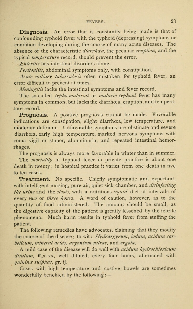 Diagnosis. An error that is constantly being made is that of confounding typhoid fever with the typhoid (depressing) symptoms or condition developing during the course of many acute diseases. The absence of the characteristic diarrhcea, the peculiar eruption, and the typical teinperahire record, should prevent the error. Enteritis has intestinal disorders alone. Peritonitis, abdominal symptoms only, with constipation. Acute miliary tuberculosis often mistaken for typhoid fever, an error difficult to prevent at times. Meningitis lacks the intestinal symptoms and fever record. The so-called typho-malarial or malaria-typhoid fever has many symptoms in common, but lacks the diarrhcea, eruption, and tempera- ture record. Prognosis. A positive prognosis cannot be made. Favorable indications are constipation, slight diarrhoea, low temperature, and moderate delirium. Unfavorable symptoms are obstinate and severe diarrhoea, early high temperature, marked nervous symptoms with coma vigil or stupor, albuminuria, and repeated intestinal hemor- rhages. The prognosis is always more favorable in winter than in summer. The mortality in typhoid fever in private practice is about one death in twenty ; in hospital practice it varies from one death in five to ten cases. Treatment. No specific. Chiefly symptomatic and expectant, with intelligent nursing, pure air, quiet sick chamber, and disinfecting the uritie and the stools, with a nutritious liquid diet at intervals of every two or three hours. A word of caution, however, as to the quantity of food administered. The amount should be small, as the digestive capacity of the patient is greatly lessened by the febrile phenomena. Much harm results in typhoid fever from stuffing the patient. The following remedies have advocates, claiming that they modify the course of the disease ; to wit: Hydrargyrum, iodum, aciduni car- bolicum, mineral acids, argentmn nitras, and ergota. A mild case of the disease will do well with acidiim hydrochloricum dilutum, TTLx-xx, well diluted, every four hours, alternated with quinincE sulphas, gr. ij. Cases with high temperature and costive bowels are sometimes wonderfully benefited by the following:—