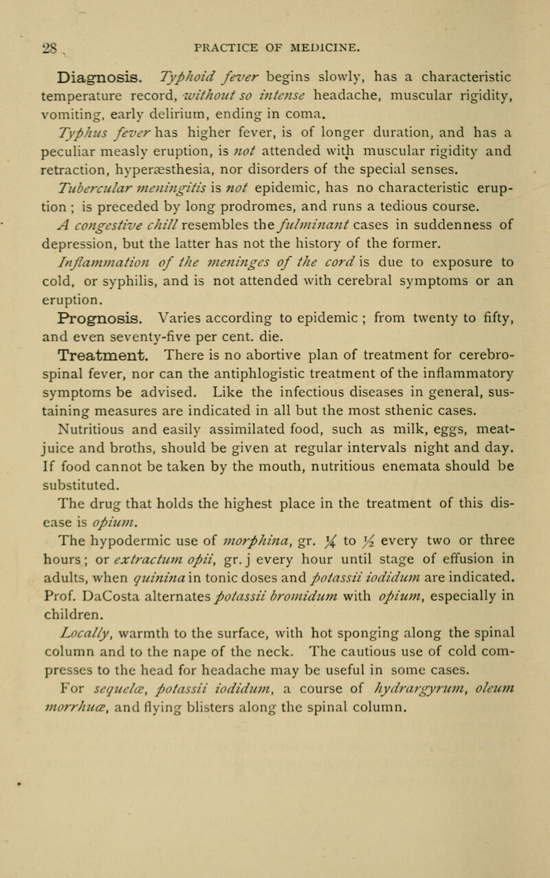 Diagnosis. TypJwid fever begins slowly, has a characteristic temperature record, ivitJioict so mtense headache, muscular rigidity, vomiting, early delirium, ending in coma. Typhus fever has higher fever, is of longer duration, and has a peculiar measly eruption, is not attended with muscular rigidity and retraction, hyperaesthesia, nor disorders of the special senses. Titbercular vieni7igitis is not epidemic, has no characteristic erup- tion ; is preceded by long prodromes, and runs a tedious course. A congestive r/////resembles i\\&fuhni7ia7it c2iSQ:s, in suddenness of depression, but the latter has not the history of the former. Inflammation of tJie nieninges of the cord is due to exposure to cold, or syphilis, and is not attended with cerebral symptoms or an eruption. Prognosis. Varies according to epidemic ; from twenty to fifty, and even seventy-five per cent. die. Treatnient. There is no abortive plan of treatment for cerebro- spinal fever, nor can the antiphlogistic treatment of the inflammatory symptoms be advised. Like the infectious diseases in general, sus- taining measures are indicated in all but the most sthenic cases. Nutritious and easily assimilated food, such as milk, eggs, meat- juice and broths, should be given at regular intervals night and day. If food cannot be taken by the mouth, nutritious enemata should be substituted. The drug that holds the highest place in the treatment of this dis- ease is opium. The hypodermic use of morphijia, gr. ^ to ^ every two or three hours; or extractum opii, gr. j every hour until stage of effusion in adults, when quinina in tonic doses and poiassii iodidum are indicated. Prof. DaCosta zSx^xvidXts potassii bromidutn with opium, especially in children. Locally, warmth to the surface, with hot sponging along the spinal column and to the nape of the neck. The cautious use of cold com- presses to the head for headache may be useful in some cases. For sequela;, potassii iodidum, a course of hydrargyrum, oleum morrhucE, and flying blisters along the spinal column.