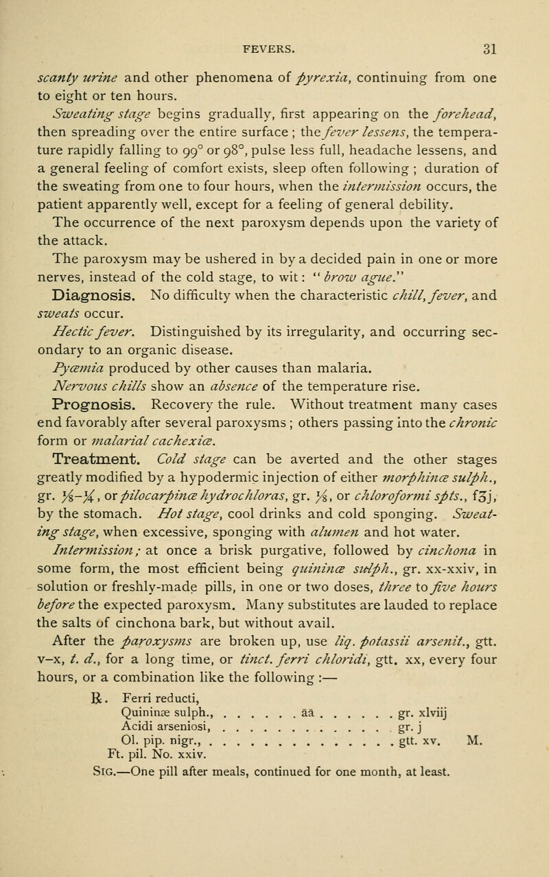 scanty urine and other phenomena of Pyrexia, continuing from one to eight or ten hours. Sweating stage begins gradually, first appearing on the forehead, then spreading over the entire surface ; \}^^fei>er lessejis, the tempera- ture rapidly falling to 99° or 98°, pulse less full, headache lessens, and a general feeling of comfort exists, sleep often following ; duration of the sweating from one to four hours, when the intermission occurs, the patient apparently well, except for a feeling of general debility. The occurrence of the next paroxysm depends upon the variety of the attack. The paroxysm may be ushered in by a decided pain in one or more nerves, instead of the cold stage, to wit:  brow ague.'' Diagnosis. No difficulty when the characteristic chill, fever, and sweats occur. Hectic fever. Distinguished by its irregularity, and occurring sec- ondary to an organic disease. PycBinia produced by other causes than malaria. Nervous chills show an absence of the temperature rise. Prognosis. Recovery the rule. Without treatment many cases end favorably after several paroxysms ; others passing into the chronic form or malarial cachexice. Treatment. Cold stage can be averted and the other stages greatly modified by a hypodermic injection of either morphines sulph., gr. y%-%, ox pilocarpincE hydrochloras, gr. yi, or chloroformi spts., f^j, by the stomach. Hot stage, cool drinks and cold sponging. Sweat- ing stage, when excessive, sponging with alujnen and hot water. Intermission; 2l\. once a brisk purgative, followed by cinchofia in some form, the most efficient being guini?icB sidph., gr. xx-xxiv, in solution or freshly-made pills, in one or two doses, three \o five hours before the expected paroxysm. Many substitutes are lauded to replace the salts of cinchona bark, but without avail. After the paroxysms are broken up, use liq. potassii arsenit., gtt. v-x, /. d., for a long time, or tinct. ferri chloridi, gtt. xx, every four hours, or a combination like the following :— R. Ferri reducti, Quininse sulph., aa gr. xlviij Acidi arseniosi, gr. j 01. pip. nigr., gtt. xv. M. Ft. pil. No. xxiv. SiG.—One pill after meals, continued for one month, at least.