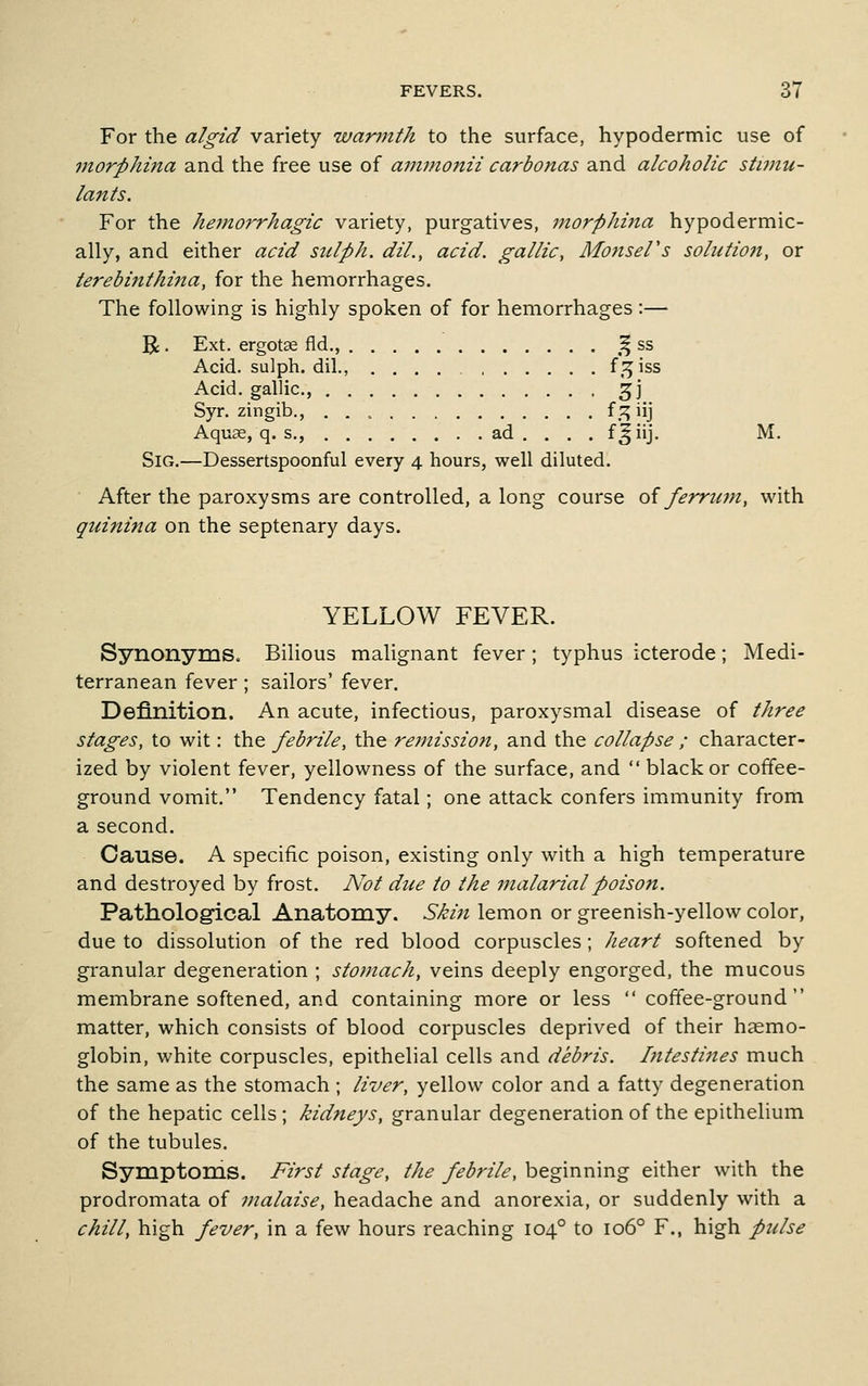 For the algid variety warjnth to the surface, hypodermic use of morphina and the free use of ammonii carbonas and alcoholic stimu- lants. For the hemorrhagic variety, purgatives, morphina hypodermic- ally, and either acid sulph. dil., acid, gallic, MonseFs solution, or terebijithina, for the hemorrhages. The following is highly spoken of for hemorrhages:— R • Ext. ergotse fld., ,^ ss Acid, sulph. dil., .... f,:^iss Acid, gallic, ^j Syr. zingib., f .^ iij Aqu^, q. s., ad . . . . f^iij. M. SiG.—Dessertspoonful every 4 hours, well diluted. After the paroxysms are controlled, a long course oi ferrtmi, with quinina on the septenary days. YELLOW FEVER. Synonyms. Bilious malignant fever; typhus icterode; Medi- terranean fever; sailors' fever. Definition. An acute, infectious, paroxysmal disease of three stages, to wit: the febrile, the rejnission, and the collapse ; character- ized by violent fever, yellowness of the surface, and  black or coffee- ground vomit. Tendency fatal; one attack confers immunity from a second. Cause. A specific poison, existing only with a high temperature and destroyed by frost. Not due to the malarialpoiso7i. Pathological Anatomy. Skin lemon or greenish-yellow color, due to dissolution of the red blood corpuscles ; heart softened by granular degeneration ; stomach, veins deeply engorged, the mucous membrane softened, and containing more or less  coffee-ground matter, which consists of blood corpuscles deprived of their haemo- globin, white corpuscles, epithelial cells and debris, hitestiiies much the same as the stomach ; liver, yellow color and a fatty degeneration of the hepatic cells ; kidneys, granular degeneration of the epithelium of the tubules. Symptoms. First stage, the febrile, beginning either with the prodromata of malaise, headache and anorexia, or suddenly with a chill, high fever, in a few hours reaching 104° to 106° F., high pulse