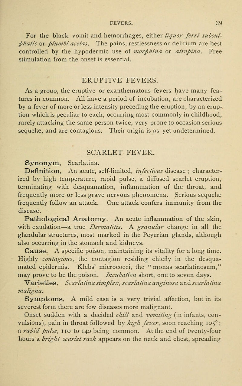 For the black vomit and hemorrhages, either liquor ferri subsul- phatis or phimbi acetas. The pains, restlessness or delirium are best controlled by the hypodermic use of morphina or atropina. Free stimulation from the onset is essential. ERUPTIVE FEVERS. As a group, the eruptive or exanthematous fevers have many fea- tures in common. All have a period of incubation, are characterized by a fever of more or less intensity preceding the eruption, by an erup-, tion which is peculiar to each, occurring most commonly in childhood, rarely attacking the same person twice, very prone to occasion serious sequelae, and are contagious. Their origin is as yet undetermined. SCARLET FEVER. Synonym, Scarlatina. Definition, An acute, self-limited, infectious disease ; character- ized by high temperature, rapid pulse, a diffused scarlet eruption, terminating with desquamation, inflammation of the throat, and frequently more or less grave nervous phenomena. Serious sequelae frequently follow an attack. One attack confers immunity from the disease. Pathological Anatomy. An acute inflammation of the skin, with exudation—a true Dermatitis. A granular change in all the glandular structures, most marked in the Peyerian glands, although also occurring in the stomach and kidneys. Cause. A specific poison, maintaining its vitality for along time. Highly contagious, the contagion residing chiefly in the desqua- mated epidermis. Klebs' micrococci, the  monas scarlatinosum, may prove to be the poison. Incubation short, one to seven days. Varieties. Scarlatina simplex, scarlatina anginosa and scarlati?ta maligna. Symptoms. A mild case is a very trivial affection, but in its severest form there are few diseases more malignant. Onset sudden with a decided chill and vomiting (in infants, con- vulsions), pain in throat followed by high fever, soon reaching 105°; a rapid pulse, no to 140 being common. At the end of twenty-four hours a bright scarlet rash appears on the neck and chest, spreading