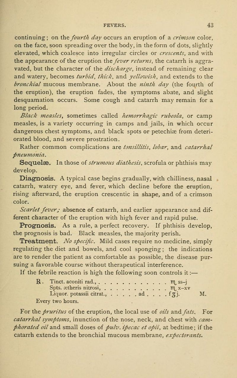 continuing; on dx^fourth day occurs an eruption of a crimson color, on the face, soon spreading over the body, in the form of dots, shghtly elevated, which coalesce into irregular circles or crescents, and with the appearance of the eruption \k\.Q. fever returns, the catarrh is aggra- vated, but the character of the discharge, instead of remaining clear and watery, becomes turbid, thick, and yellowish, and extends to the bronchial mucous membrane. About the ninth day (the fourth of the eruption), the eruption fades, the symptoms abate, and slight desquamation occurs. Some cough and catarrh may remain for a long period. Black measles, sometimes called heinorrhagic rubeola, or camp measles, is a variety occurring in camps and jails, in which occur dangerous chest symptoms, and black spots or petechise from deteri- orated blood, and severe prostration. Rather common complications are tonsillitis, lobar, and catarrhal pneumonia. Sequelae. In those oi strumoics diathesis, scrofula or phthisis may develop. Diagnosis. A typical case begins gradually, with chilliness, nasal catarrh, watery eye, and fever, which decline before the eruption, rising afterward, the eruption crescentic in shape, and of a crimson color. Scarlet fever; absence of catarrh, and earlier appearance and dif- ferent character of the eruption with high fever and rapid pulse. ProgTlosis, As a rule, a perfect recovery. If phthisis develop, the prognosis is bad. Black measles, the majority perish. Treatment. No specific. Mild cases require no medicine, simply regulating the diet and bowels, and cool sponging; the indications are to render the patient as comfortable as possible, the disease pur- suing a favorable course without therapeutical interference. If the febrile reaction is high the following soon controls it:— R . Tinct. aconiti rad., Tt\^ ss-j Spts, aetheris nitrosi, Tr\^ x-xv Liquor, potassii citrat., ad . . . . f^j. M. Every two hours. For the. pruritus of the eruption, the local use of oils andyJz/j, For catarrhal symptoms, inunction of the nose, neck, and chest with catn- phorated oil and small doses of pulv. ipecac et opii, at bedtime; if the catarrh extends to the bronchial mucous membrane, expectorants.