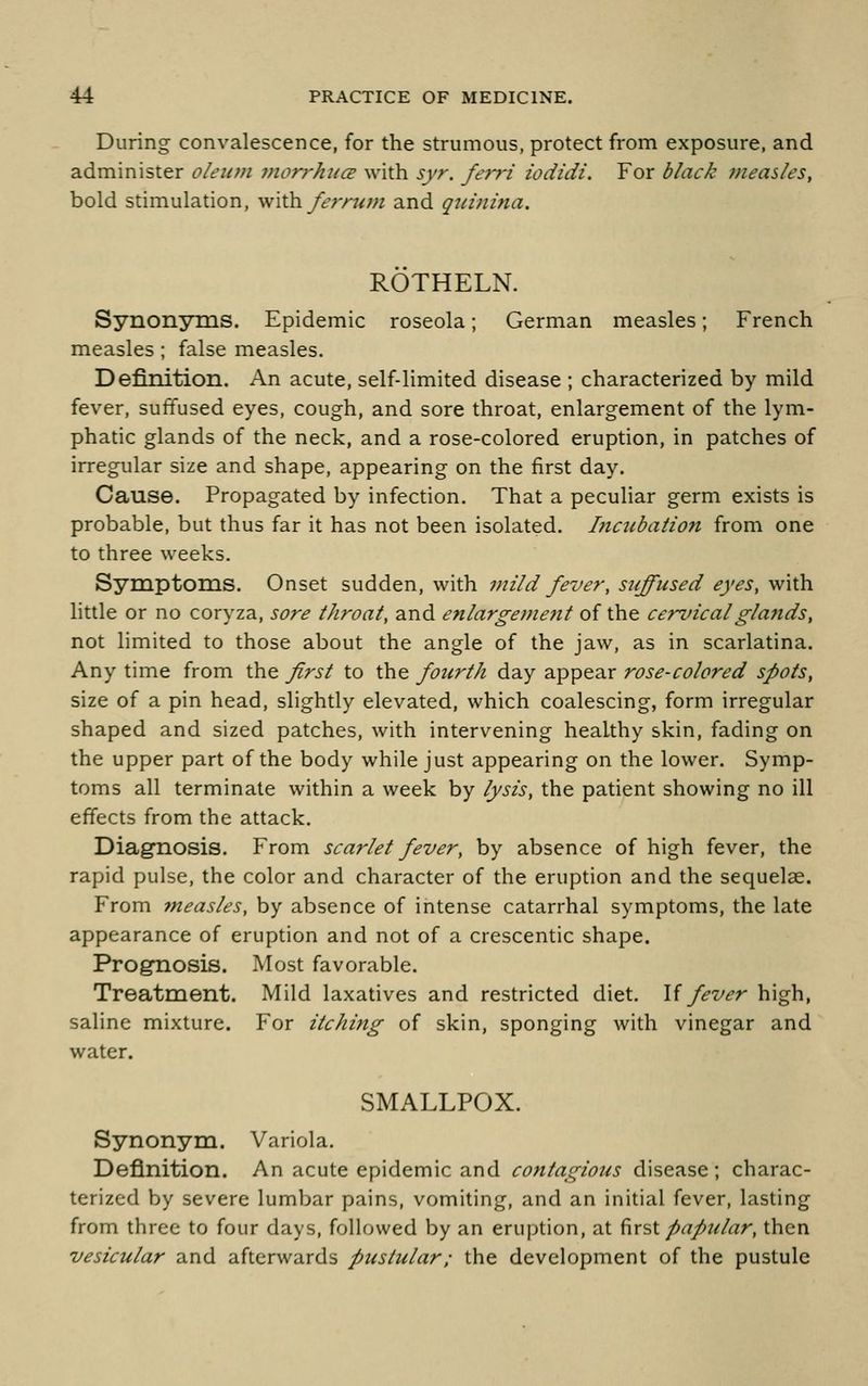 During convalescence, for the strumous, protect from exposure, and administer oleum viorj-hucB with syr. ferri iodidi. For black measles, bold stimulation, Wiih. fefnan and qui7iina. ROTHELN. SynonyTQS. Epidemic roseola; German measles; French measles; false measles. Definition. An acute, self-limited disease ; characterized by mild fever, suffused eyes, cough, and sore throat, enlargement of the lym- phatic glands of the neck, and a rose-colored eruption, in patches of irregular size and shape, appearing on the first day. Cause. Propagated by infection. That a peculiar germ exists is probable, but thus far it has not been isolated, l7ictibaiio7i from one to three weeks. Symptoms. Onset sudden, with mild fever, suffused eyes, with little or no coryza, sore throat, and enlargeme?it of the cenncalglands, not limited to those about the angle of the jaw, as in scarlatina. Any time from the Jirst to the fourth day appear rose-colored spots, size of a pin head, slightly elevated, which coalescing, form irregular shaped and sized patches, with intervening healthy skin, fading on the upper part of the body while just appearing on the lower. Symp- toms all terminate within a week by lysis, the patient showing no ill effects from the attack. Diag'nosis. From scarlet fever, by absence of high fever, the rapid pulse, the color and character of the eruption and the sequelae. From measles, by absence of intense catarrhal symptoms, the late appearance of eruption and not of a crescentic shape. Prognosis. Most favorable. Treatment. Mild laxatives and restricted diet. U fever high, saline mixture. For itching of skin, sponging with vinegar and water. SMALLPOX. Synonym. Variola. Definition. An acute epidemic and contagious disease; charac- terized by severe lumbar pains, vomiting, and an initial fever, lasting from three to four days, followed by an eruption, at ^x^X. papular, then vesicular and afterwards pustular; the development of the pustule