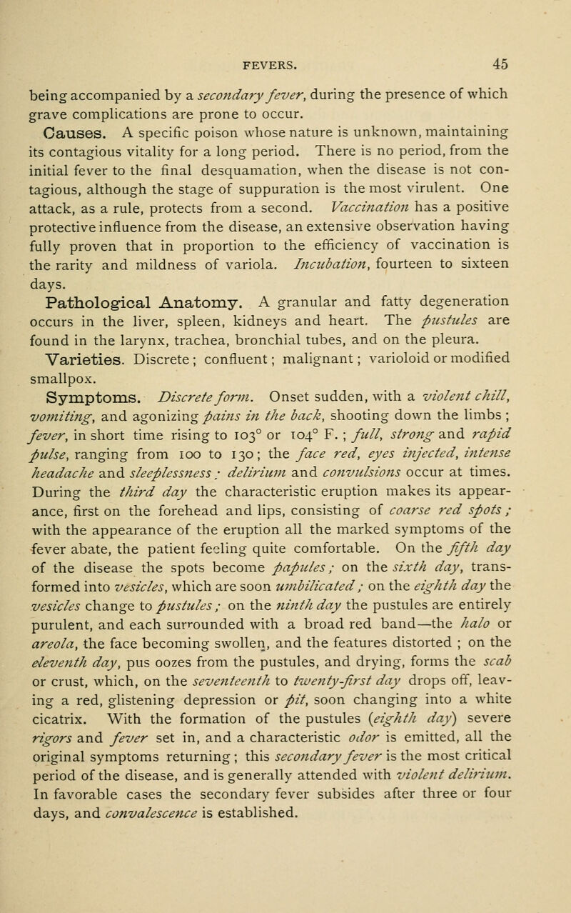 being accompanied by a secondary fez^er, during the presence of which grave comphcations are prone to occur. Causes. A specific poison whose nature is unknown, maintaining its contagious vitality for a long period. There is no period, from the initial fever to the final desquamation, when the disease is not con- tagious, although the stage of suppuration is the most virulent. One attack, as a rule, protects from a second. Vaccijiation has a positive protective influence from the disease, an extensive observation having fully proven that in proportion to the efficiency of vaccination is the rarity and mildness of variola. Incubation, fourteen to sixteen days. Pathological Anatomy. A granular and fatty degeneration occurs in the liver, spleen, kidneys and heart. The pustules are found in the larynx, trachea, bronchial tubes, and on the pleura. Varieties. Discrete ; confluent; malignant; varioloid or modified smallpox. Symptoms. Discrete form. Onset sudden, with a i/z^/^^/r-^z//, vomiting, and Sigomzing pains in the back, shooting down the limbs ; fever, in short time rising to 103° or 104° F. ; full, stro7ig and rapid pulse, ranging from 100 to 130; the face red, eyes injected, intense headache and sleeplessness • delirium and convulsions occur at times. During the third day the characteristic eruption makes its appear- ance, first on the forehead and lips, consisting of coarse red spots ; with the appearance of the eruption all the marked symptoms of the fever abate, the patient feeling quite comfortable. On the ffth day of the disease the spots become papules; on \h& sixth day, trans- formed into vesicles, which are soon timbilicated; on the eighth day the vesicles change to pustules ; on the fiinthday the pustules are entirely purulent, and each surrounded with a broad red band—the halo or areola, the face becoming swollen, and the features distorted ; on the eleveiith day, pus oozes from the pustules, and drying, forms the scab or crust, which, on the seventeenth to twenty-first day drops off, leav- ing a red, ghstening depression or pit, soon changing into a white cicatrix. With the formation of the pustules {eighth day) severe rigors and fever set in, and a characteristic odor is emitted, all the original symptoms returning ; this seco7idary fever is the most critical period of the disease, and is generally attended with violent delirium. In favorable cases the secondary fever subsides after three or four days, and convalescence is established.