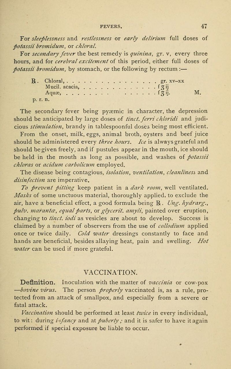 For sleeplessness and restlessness or early deliriujn full doses of potassii bromidufn, or chloral. For secondary fever the best remedy is quinina, gr. v, every three hours, 2inAior cerebral excitement oi this period, either full doses of potassii bromidum, by stomach, or the following by rectum :— R. Chloral, gr. xv-xx Mucil. acacia, fgij Aquce, ^SU' M* p. r. n. The secondary fever being pysemic in character, the depression should be anticipated by large doses of tinct. ferri chloridi and judi- cious stiimilation, brandy in tablespoonful doses being most efficient. From the onset, milk, eggs, animal broth, oysters and beef juice should be administered every three hours. Ice is always grateful and should be given freely, and if pustules appear in the mouth, ice should be held in the mouth as long as possible, and washes oi potassii chloras or acidum carbolicuni employed. The disease being contagious, isolation, ve7itilation, cleanliness and disinfection are imperative. To prevent pitting keep patient in a dark room, well ventilated. Masks of some unctuous material, thoroughly applied, to exclude the air, have a beneficial effect, a good formula being R. Ung. hydrarg., pulv. mara7itce, eqtialparts, ox glycerit. amyli, painted over eruption, changing to tinct. iodi as vesicles are about to develop. Success is claimed by a number of observers from the use of colloditim applied once or twice daily. Cold water dressings constantly to face and hands are beneficial, besides allaying heat, pain and swelling. Hot water can be used if more grateful. VACCINATION. Definition. Inoculation with the matter of vaccijtia or cow-pox —bovine virus. The person properly vaccinated is, as a rule, pro- tected from an attack of smallpox, and especially from a severe or fatal attack. Vaccination should be performed at least twice in every individual, to wit: during infancy and txX puberty ; and it is safer to have it again performed if special exposure be liable to occur.